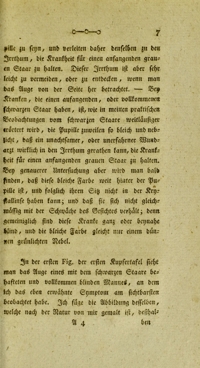 * \ piße ju feptt, unb oerleifcit baher bcnfelben $u bett Srrfhum, bie tfranfheif für einen anfangettben grau- en ©taar $u halten» tiefer Srrthum ig aber fehr leicht $u oermeiben, ober $u enfbeefen, wenn matt bag 2luge oon ber ©eite fyw betrachtet» — Giranten, bie einen anfangenben, ober oofltommenctt fd)war$en ©taar buben, ijl, wie in meinen prattifcbcu Beobachtungen oom fchwarjen ©taare weitläugger irortert wirb, bie ^upillc jumeilen fo Meid) unb nebr jid)t, bag ein unadjtfamer, ober unerfabrner 8Bunb- ar$t mirflicb in ben Srrthum geraden tarnt, bie ÄranU beit für einen anfangenben grauen ©taar $u halten, Bep genauerer Unterfud)ung aber wirb man halb ftnben, bag biefe bleiche garbe weit hinter ber Pu- pille ig, unb folglich ihren ©ifc md)t in ber $rtj~ jfallinfe haben tann; unb bag ge g'd) nid)t gleich- mäßig mit ber ©cf)wäche beg ®egd)teg oerhält; beim gemeiniglich gab biefe Trante gan$ ober beinahe Mtnb, uttb bie bleiche garbe gleicht nur einem butu nen grönlicbten 3Rebef. Sn ber ergen Fig» ber ergen Äupfertafel geht «tan ba$ 2luge eincg mit bem fchwar$eu ©taare be- hafteten unb oollfommen blinben 93?anne$, an bem ich ba£ eben erwähnte ©prnptom am gebtbargen beobachtet habe» 3d) fuge bie Slbbtlbung begelben, welche nach ber Üftatur oou mir gemalt ig, beghafc 51 4 . bett