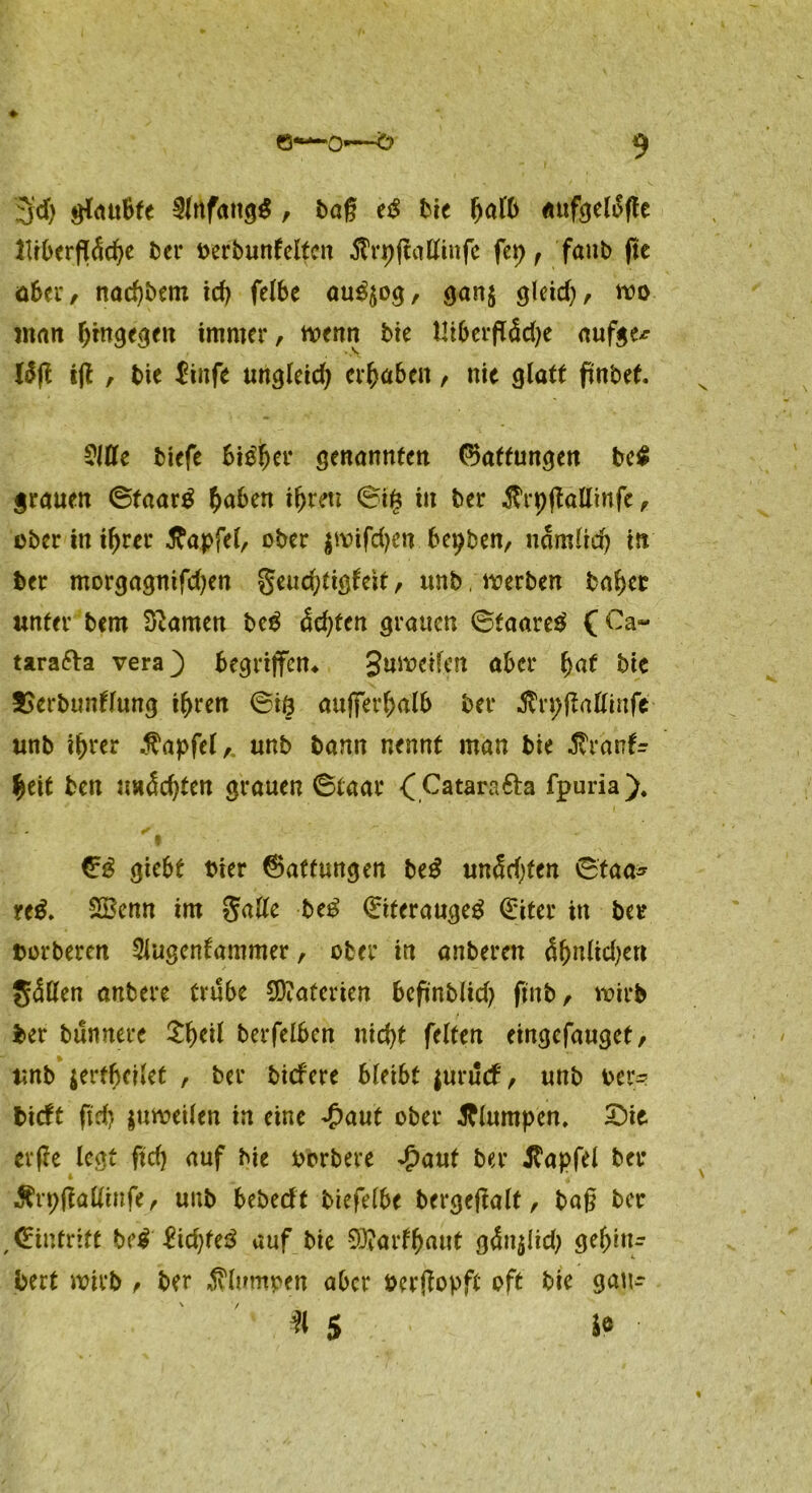 3'd) glaubte , bag t$ Me «ufgeloge Jlfbergddje ber oerbuntelten tfrpgallinfc fep f faub ge aber, nad)bem id) felbe au$$og, gan$ gleid), wo man hingegen immer, wenn bie Utbergddje aufge* läg ig , bie £infe ungleid) ergaben, nie glatt gnbet. Cltte tiefe bieder genannten Haftungen be£ grauen ©taar$ haben ihren ©ife in ber $rpgattinfe, ober innrer tfapfel, ober $wifd}en bepben, ndmlid) in ber morgaguifdjen geudjtigfeit, unb. werben bähet unter bem tarnen bc£ dd)ten grauen ©taare$ ( Ca- tarafta vera} begriffen* guwetfen aber fyat bie 2>erbunllung ihren ©iö außerhalb ber Ärpgattittfe unb ihrer $apfel, unb bann nennt man bie Jtranfr heit ben uadegten grauen ©taar ( Catara fta fpuria). V- - ✓ I \ €3 giebt bter Gattungen be£ undd)fen ©taa* rt$. 2£enn im Salle be$ (Eiterauge^ Qriter in ber torbeten Slugenfammer, ober in anberen d&nlidjert gdKen anbere trübe Materien begnblid) gnb, wirb ber bunnere £l)eil berfcI6cn nicfyt feiten eingefanget, unb jerfbcilet , ber biefere bleibt juruef, unb Der- bieft geh juweilen in eine ^>aut ober klumpen, Sie evge legt ftdj auf bie borbere £aut ber tfapfel ber Ärpgallinfe, unb bebeeft biefelbe bergegalt, ba§ ber Eintritt be$ £td)fe3 auf bie 93?ar^aut gdnjlid; gehru* jbert wirb , ber klumpen aber bergopft oft bie gau* % $ Je