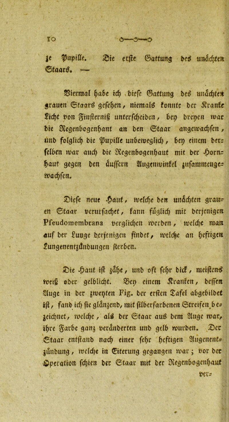 to ö—0*—O je $uptfl(e. Sie erJTe ©attung be$ un&dytc* ©taar$ ♦ — Viermal fjaSe ich btefe ©atfun^ be£ unechte* grauen ©faarg gefef>en, niemals konnte ber Trante 5icht von ginfferniß unterfcheiben, bei; brcpen wat r * bie Regenbogenfjant an ben ©taar angewachfen , unb folglich bie $upiÖe unbeweglid), bei) einem berr felbrn war aud) bie Regenbogenhaut mit ber ^>ornr haut gegen ben Puffern Augenwinkel $ufammeuge^ Waffen* i ' Stefe neue £cn\t, welche ben unechten grau- en ©taar verulfachet, kann füglich mit berjenigen Pfeudomembrana verglichen Werben, welche man auf ber Mutige berjenigen frnbef, welche an heftig*« £ungenent$i!nbungen fierbem Sie Jpaut ifl $f)t, unb oft fef)r bick , mei|tcn$ weiß ©ber gelblicht, 2xp einem Franken, befielt Auge in ber $wetyten Fig* ber ertfen Safel abgebilbet ifl, fanb id) fte gldn^enb, mit fdberfarbenen ©treifen b zeichnet, welche, al$ ber ©taar au£ bem Auge war, ihre garbe gan$ venünberten unb gelb würben* Sec ©taar entßatib nach einer fchr heftigen Atigenenfr |unbung, welche in Eiterung gegangen war; vor bet Operation fehlen ber ©taar mit ber Regenbogenhaut vre-