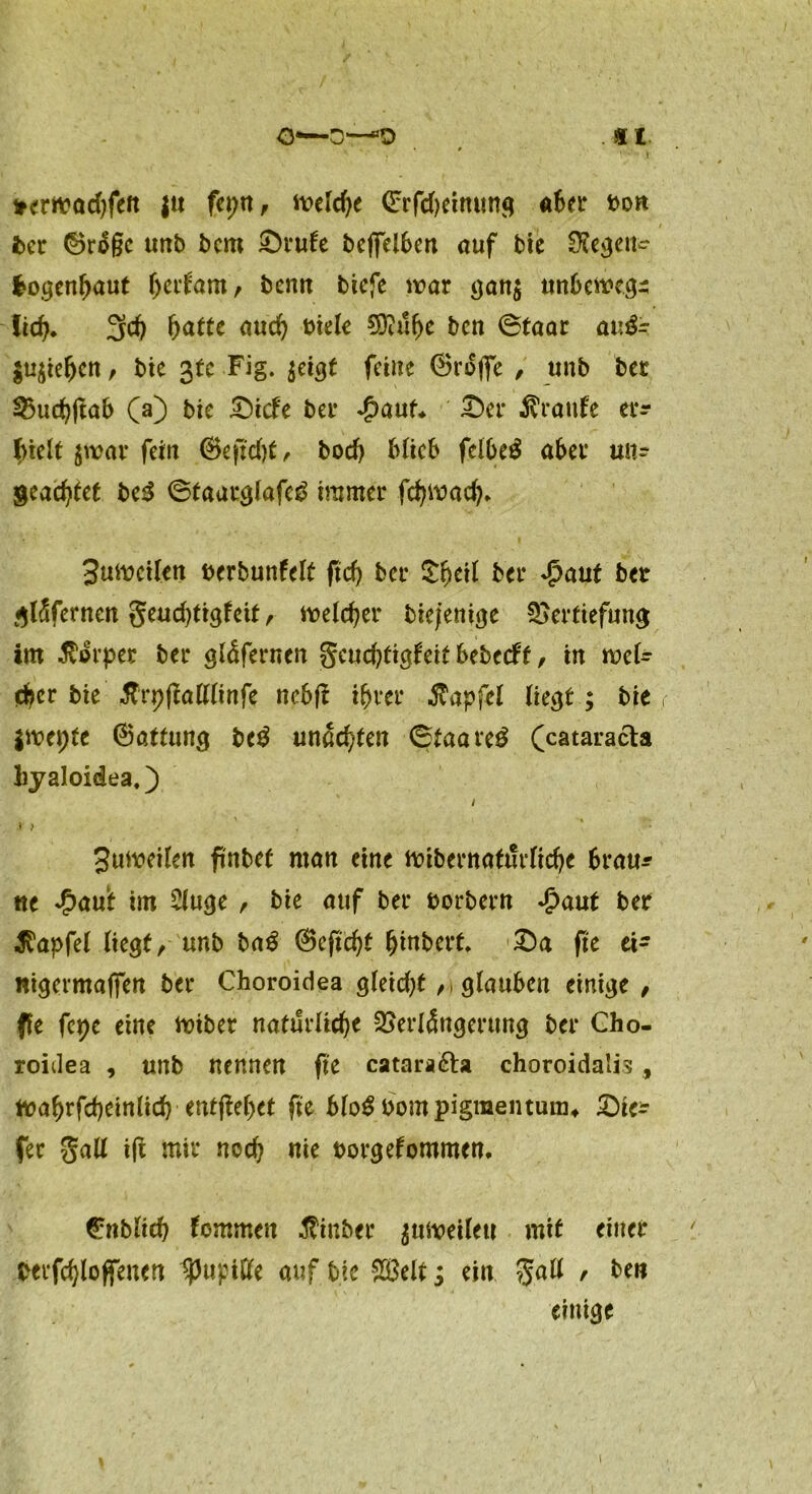 *ernead)fen |u fepn, Welche <£rfd)eimtng aber t>on 1 ^ *. / ber ©rä§e unb bcm £>rute beffelben auf bie Regen- bogenhaut fyatam, benn biefe war gan$ unbewegt Iic6* 3d) hatte aud) t>ietc Bttuhe ben @taar auä- $usiefjcn, bie 3(0 Fig. ^et^t feine (BrofiTe , unb bet Vuchftab CO bie £)icfe bei* *£>aut* £)er Traufe ei*r f>iclt jwar fein (Bejtd)t, bod) blieb felbe£ aber uu? geachtet be3 ©taarglafe^ immer fc^mad)* 3utt?cilen berbunfelt ftd) ber £h*d bei* *£>aut bet giSfernen geudjtigfeit, welcher biefentge Vertiefung im Körper ber gldfernen gcuc^tigfeit bebeeft, in wei- ter bie tfrpflalllinfe nebf? ihrer $apfel liegt; bie r iwepte (Battung be$ «nachten 6taare£ Ccatara&a liyaloidea,) / * ) ' ' : Suiveilen finbet man eine ^übernatürliche 6rau* ne £au‘t im 2luge , bie auf ber borbern Jpaut ber ^apfel liegt, unb bag (Beftcht hebert. £)a fte ei- nigermafien ber Choroidea gleicht ,1 glauben einige , fle fepe eine toibet natürliche Verlängerung ber Cho- roidea , unb nennen fte catara&a choroidalis , tt?ahrfcheinlid) ■ entfielet fte blo^bompigraentunu £)te^ fer gall ifi mir nod) nie borgefommen. @nbltcb fommen Äinber ^uiveilett mit einer berfchloffenen IpuptGfe auf bie $3elt $ ein $all ' ben einige 1