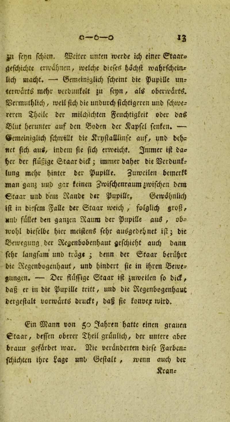 fcpn fdjicit. SBeiteu unten merbe ich einer ©taara gefdjidße ermähnen, welche biefeä t>od>fl mahrfcheitu lief; ntad)t* —* (Gemeiniglich fctyetnt bie Pupille un^ ierwart^ mehr »erbunfeft $u fepn, al$ obenvärtö. SSevrauthlich, meil fid) bie unburd) ftchtigeven unb fdjme- reren SheUe ber milüYtdßen Seuchttgfeit ober ba$ §&lut herunter auf ben 25oben ber Zapfet fenfen. — ©emeinigltch ffyviüt bie 5h'pßattünfc auf, unb bet- tlet ftd) au$, inbem fte fid) erweicht. 3mmer iß ba* her ber flugtge ©taar btcE; immer höher bie 2>erbun(r {ung mehr hinter ber Pupille. 3nmcilen bemerk ntan gang unb gar (einen Jwtföenraum gwifchen bem ©taar unb beru Ranbe ber tyup'tüu ©ew^bnlid) iß in biefent gatte ber ©taar meid) , folglich Jd^ß r nnb fußet ben gangen Raum ber ^JuptlXe au$, ob- wohl biefelbe i)ier meißenS fehr aue'gebehnet iß; bie i Bewegung ber Regenbobenhaut gefdßeht aud) bann fehr langfam unb träge ; benn ber ©taar berührt btc Regenbogenhaut, nnb ^tnbert fte in ihren 53enpe- gungen* — ©er ßilfiTige ©taar iß gaweüen fo bief, baß er in bie Pupille tritt, unb bie Regenbogenhaut bevgeßalt borwart£ brueft, baß fte (onbej wirb* €*in SRann bon 50 fahren fyattc einen grauen ©taar, befien oberer örunfid), ber untere aber braun gefärbet mar* Ric beränberten biefe garbenr fd;id)ten ihre ?age unb ©eßalt, wenn auch ber