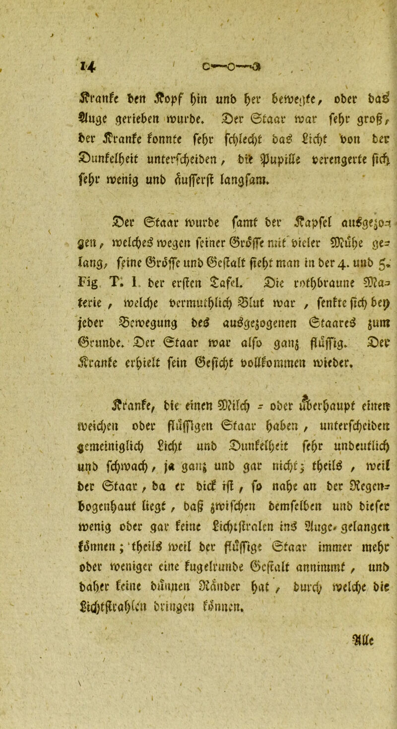 C**— H ■ftrattfe ben £opf f)in unb fjer bewegte, ober ba£ §luvje gerieben würbe» £)er ©taar war fe&r grog, ber Äranfe tonnte fe&r fd)led)t baS 2id)t bon ber £unfelljeit unterfef/eiben, bi* Pupille verengerte ftef* fe^r wenig unb ^ufferft langfam* SDer ©taar würbe farnt ber ftapfel au$ge£04 gen , wclcfceS wegen feiner 0roffe mit vieler 9ttul)e ge^ Iang; feine 0ro(fe unb (25eflalt fief>t man in ber 4. unb 5* Fig T. 1. ber erßen £afd, £>ie rotbraune €Ü?a- terie , welche bermutlpid) 25lut war , fenfte ficf> bei) jeber Bewegung beS ausgewogenen ©taareS jum 0runbe» £)er ©taar war alfo gan$ pajfig* £>et Trante erhielt fein 0epd)t ooßfommen wicber. ftranfe, bie einen 2D?iId) - ober überhaupt einen weichen ober pfiffigen ©taar (jaben , unterfefjeibert gemeiniglich £id)t unb £>unfelfjett feljr unbeutlicf> unb fcfywacf)/ ja ganj unb gar niefp; t&eilS , weil ber ©taar, ba er bief iß , fo nalje an ber Negern? bogenljaut liegt, baß $wifd)fn bemfclben unb biefec wenig ober gar feine ftcfytPralen ins 2lugc* gelangen färnten; tf)cil$ weil ber pü|fige ©taar immer meljr ober weniger eine fugelrunbe 0cpalt amtimmf , unb baber feine bannen Silber f)at / burd; welche bic &cf)tßtar)U'n bringen flauen.