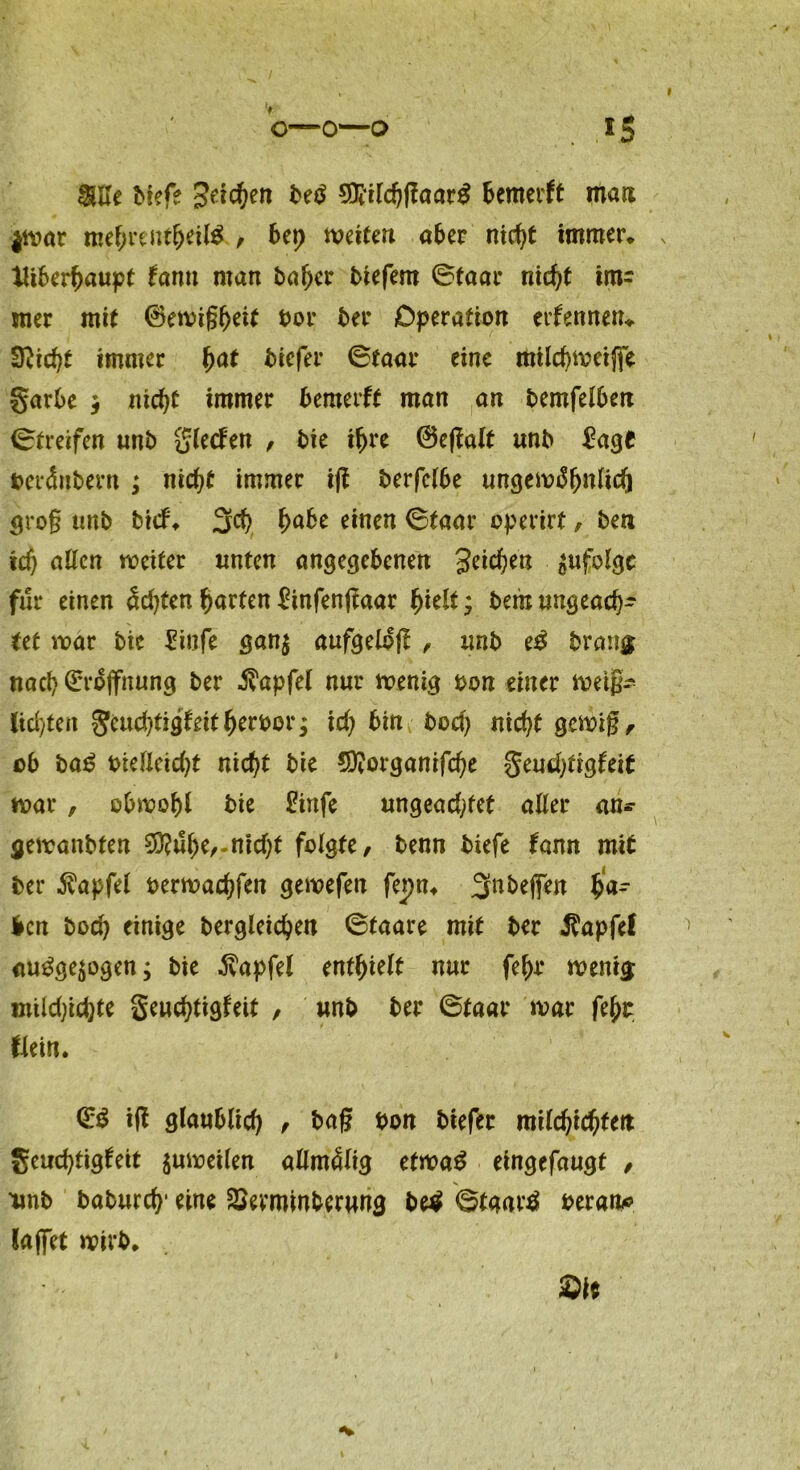 >5 I Me tiefe Seiten te£ SOiilchflaar# fcemerft man $war mehrentheil# , bep weiten aber nicht immer* IHberhaupt farm man tahcr tiefem 0faar nieht im- mer mit ©ewigheif tor ter Operation erfennen* S^icf)t immer $at tiefer 0faar eine mild)Weijfe garte $ nicht immer temerft man an temfelhen Streifen unt glecfen , tie if>re ©egalf unt £age terdntern ; nicht immer tjf terfc!6e ungewöhnlich grog unt tief* 3fch habe einen 0taar operirt, ten td) allen weiter unten angegebenen Seichen zufolge für einen dd)ten garten ftnfenjfaar hielt * tem ungeach- tet war tie £iufe ganj aufgelöji , unt e£ trmig nach Eröffnung ter Zapfet nur wenig ton einer meig- lid/ten gcuchtigfdthertor; id) bin tod) nicht gewig, ot ta£ tiefleicht nicht tie üDtorganifche geud)tigfeit war , obwohl tie £infe ungead^fet aller an* gewantten 0D?uhe,-nkht folgte, tenn tiefe fann mit ter 5?apfel terwachfen gewefen fepn* ^ntejfen har len toch einige tergleichen 0taare mit ter ^apfel auöge$ogen; tie dv'apfel enthielt nur fehr weni$ m'üd)id)U geuchtigfeit , unt ter 0taar war feht flein. ©$ iff glaublid) , tag ton tiefer milchichtett geud)tigfeit $uweilen allmdlig etwa£ eingefaugt , unt taturch* eine SSevmmberung te$ 0taarä terato lajfet wirt* Sit