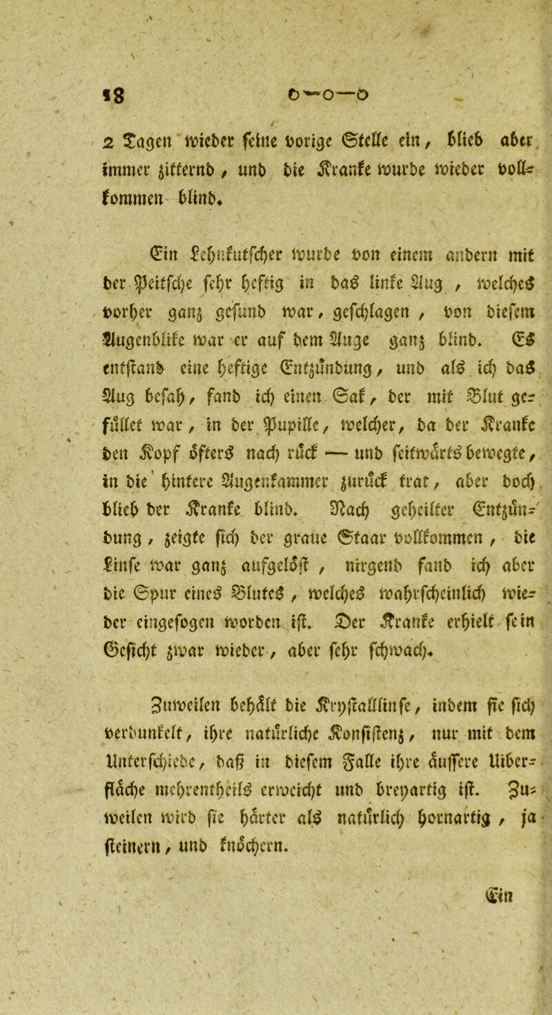 «8 ö'- o—o 2 ^agett micber feine vorige Stelle ein, blieb aber immer jitternb , unb bie $ranfe iuurbe mieber kommen bliitb* ©tn £ef>nftttfcf)er mürbe bon einem aubern mit ber $eitfd)e fehr f>cftig in ba£ linfe Slug , melcheS borljer gan$ gefunb mar, gefdpagen , bon biefem 5iu(jenOlite mar er auf bem 5lnge gan$ blinb. (E£ entpanb eine heftige ©nfjplnbung, unb al£ id) baS Slug befah, fanb id) einen Sat, ber mit £5lut gcr fußet mar, in ber $upiße, meldjer, ba ber Äranfc ben $opf öftere nad) rud — unb feitmart^ bemegte, in bie (untere Slugenfammer $un!d trat, aber bodj blieb ber Traufe blinb, 3?ad) gebellter €nt$Pn- bung , geigte ftd> ber graue Staar bolltommcn , bie $infe mar gan$ aufgetöp , nirgenb fanb id) aber bie Spur cinc$ 35lufeg , meld)e$ mahtfdjcinltdj mie- ber eingefogen morben ip. £)cr .ftranfe erhielt fein ©cpd)t $mar mieber, aber fehr fd)mad}* 3umeilen behält bie Ärppaflfinfe, tnbem pe pd) berbunf'elt, ihre natürliche $onftpen$, nur mit bem Unterfd)iebe, bap in biefern galle il)re duffere lUber- päd)e mchrentheifö ermcidp unb breparfig tp. 3U? mcilcn mirb fie härter ald natürlich kornartig , ja Peinern, unb fnod)crn. €<n