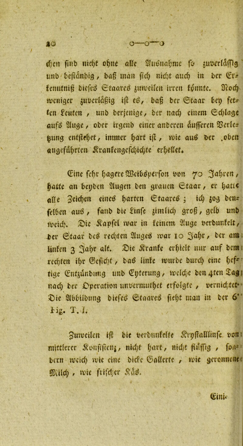 d)cu ftnb nicht optte aße $u$naljme fo suberläfißs' unb beßdnbig, bag man ftd) nic&t auch in ber ©r* fenntnig biefeä ©taaretf ^mveilcn irren fpnnte. Dcod) weniger $uocrlägig iß e£, bag ber ©taar bet) fetz- ten teufen , unb derjenige, ber nach einem ©dßagc auf£ SJuge , ober irgenb einer anberen Pufferen SSerlcr |ung entgehet, immer ^art tß, wie «u£ ber .oben angeführten j?ranfcngefd/id/te erließet* ©ine febr hagere SBctb^perfon oon 70 3ahrert/ hatte an bepben 5lugen ben grauen ©taar, er haue äße Seichen eine£ Warfen ©taareb ; ich ben- felbcn autf, fanb bie Sinfe jimfah grog, gelb unb Weid)* ©ie Zapfet war in feinem 3‘uge oerbunfelt, jber ©taar be$ rechten 2Juge$ war 10 3a(;r, ber am. Unten 3 3 a pr alt* ©ie Äranfe erhielt nur auf bem 1 rechten ihr @eftd)f , ba£ linfe würbe burd) eine hcfr ttge ©nfyunbung unb ©pferung, weld>e ben 4ten £a$ 1 md) ber Operation un&ermutpet erfolgte / oernid,tet» ©ie 2lbbübtmg biefed ©taare£ ftel;t man in ber 6* Hg. T, h , . II 1 . ’ Suweilen iß bie bertuntelte $rpßaßlinfe oon mittlerer $onfißenj, nid/t f>avt, nid)t ßtlffig / foit- betn weid) wie eine biefe ©allerfe , wie geronnene SDiild; , wie ftifdjcr $h]$. 1 .1 ©tun