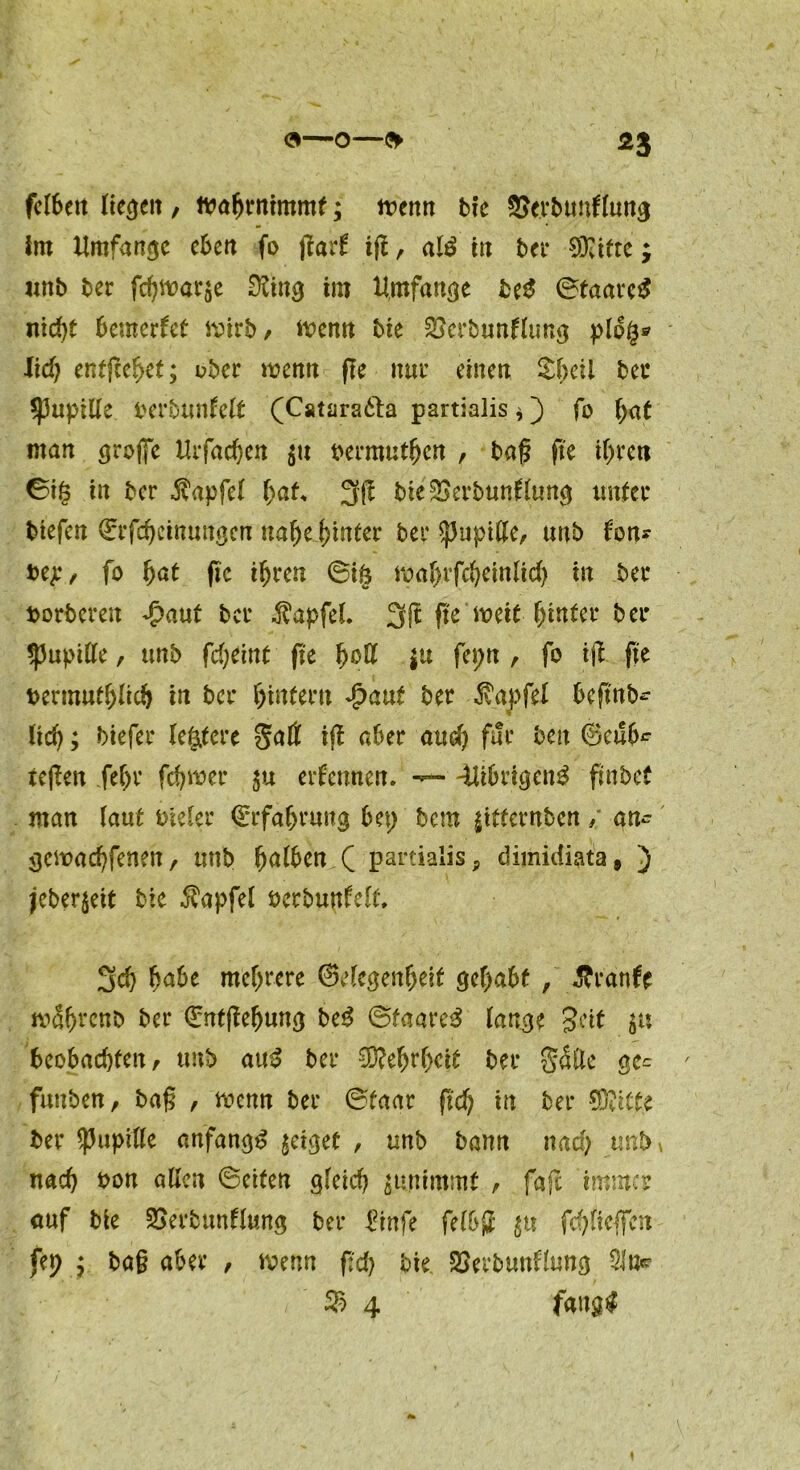 fr—O—fr *3 felbeit liefen , ttmfjrnimmf; wenn bie ©erbunflung im Umfange eben fo garf ijt, atö in bct Sfiifte; unb ber fd)war$e 02ing im Umfange be£ ©taarctf nicht bemerket wirb, Wenn bie ^erbunfltmg plo$® M) entfielet; über wenn ge nur einen Sheil bec spupille berbunfelt (Catara61a partialis * fo faf man große Urfachen $u oermutfjcn , bag fte t(>rcti in ber $apfe( faf* 3 g bteSSerbunttung imfec biefen Qrrfehetnungen naf)e hinter bei* Spupille, unb fon* bep, fo fat fic ifjrcn ©t§ wafrfcfeinftd) in ber borberen Jpaut bet .ftapfel 3ft fic weit hinter ber ^upille, unb gefeint fic fett \\x fepn , fo ig fte bermutflich in ber fintern jbaut ber $aj>fel begnb- lief; biefer leitete Satt ig aber and) für ben ©cub^ regen feft ferner $u ernennen. — -Uibrigcn3 finbet man (aut bieler ©rfaf rung bep bem ^tternben / an- gewaeffenen, unb falben ( partialis ? dimidiata, ) jeber^eit bie $apfel öerbunfelt, 3cf habe meftere ©elegenfeit gefabt , $ranfe wSfrenb ber ©ntgefung be$ ©taare3 lange Seit $u beobachten, unb auS ber “Ü?efrfcit ber S^tte ge= ' funben, bag , wenn ber ©taar gef in ber Glitte ber Pupille anfangs geiget , unb bann naef unb» naef bon allen ©eiten gleich nimmt , faje immer auf bie SSerbunflung ber 2inft felbg jti fcf liegen (ep ; bag aber , wenn geh bie SSerbunHung 51«^ ® 4 fang#