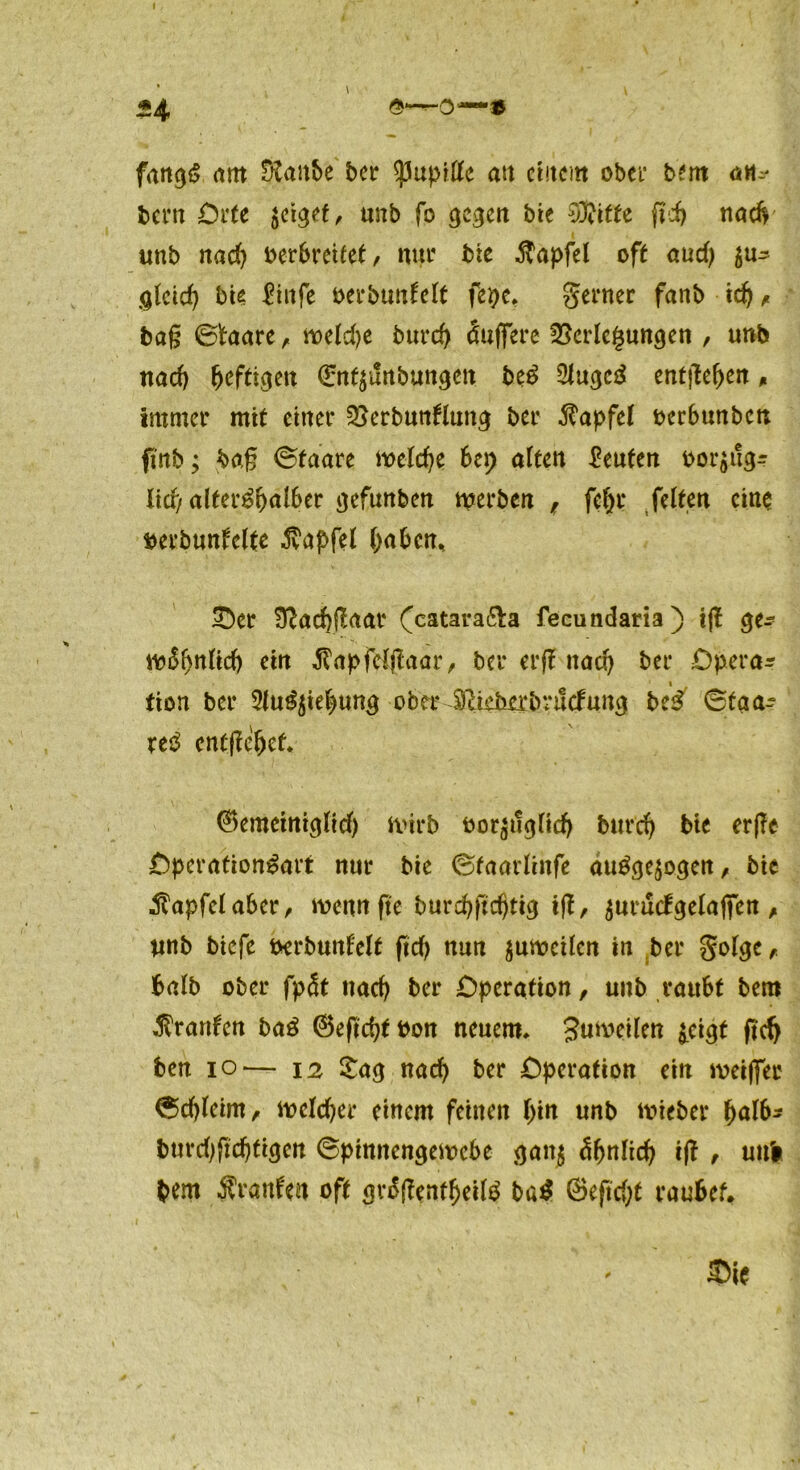 fangS am staube ber Pupille att erneut ober btm an-* beim Orte zeiget, unb fo c^c^ert bie Witte gef) nadv «nb nad) oerbrettet / nur bie $apfel oft aud) $u^ gleid) bie ftttfe oerbunlclt fepe, genier fanb tdj , bag ©frtare, roeId>e bureg Puffere Verlegungen , unb nad) heftigen (En^unbungett be$ 2Jugc£ entgegen * Immer mit einer Verhunzung ber Tüpfel oerbunbett gnb; bag ©faare naeld)e bei; alten Leuten oor$ug- licf/ alter^alber gefunben werben f fel)t* feiten eine berbunfelte $apfel l;abcn% £)er Vacfygaar (catara&a fecundaria) ig ge^ iv^nlid) ein 3?apfcfgaar, ber erg nacl) ber Opera* i tion ber 3lu^ie|>ung ober Slietobvitcfung be£ ©taa- re3 entgehet* (Bemeiniglid) Wirb oor^igltd) burd) bie erge Operation^art nur bie ©taarlinfe au£ge$ogen, bie jlapfelaber, wenn ge burebgdgig ig, $uruc!gelafien , unb biefe oerbunfelt gd) nun zuweilen in ber golge, halb ober fpcSt tiad) ber Operation, unb raubt bem Traufen baö ®egd)tbon neuem, Suweilen ^eigt gefy ben io— 12 Sag ttctd) ber Operation ein meiffec ©dgeint, mcldjer einem feinen l)in unb lieber f)al6* burd;gd)tigcn ©pinnengewebe gan$ ä&nltd) ig , uni bem Äranfen oft gn$genfljeil£ ba$ @egd;t raubet.