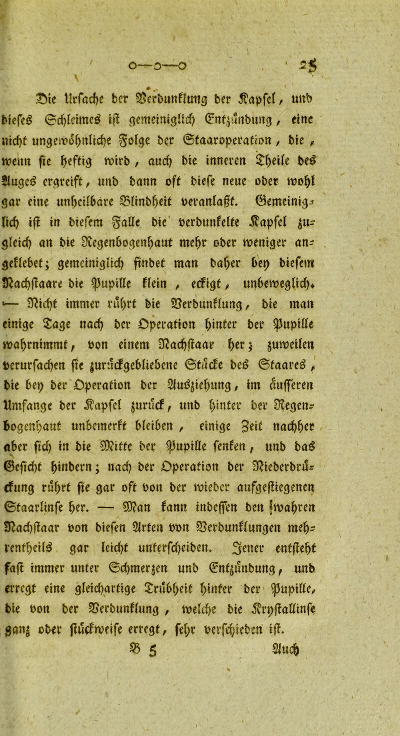 o—O—O ‘ 5$ V * *> Ote Urfac^e ber SSerbunkfattg ber Zapfet ^ unb btefeg 0d)leime£ ift <)emetntgUc^ Gmfzunbuitg, eine nicht ungewöhnliche Solge ber 0taaroperation, bie , wenn fte fjefttcj wirb , auch bte inneren £l)et(e be$ 2iuge6 ergreift, unb bann oft btefe neue ober wohl gar eine unheilbare £$linbfjeit oeranlagf. (Semcintg^ lieh ifl in tiefem galle bte ocrbunkelte $apfcl zu- gleich un bie Regenbogenhaut mehr ober weniger an- geklebet; gemeiniglich ftnbet man bafjer bet) tiefem Stfachßaare bie Pupille klein , cdtgt, unbeweglich* «— Seicht immer rührt bie 2}erbunklung, bie man einige Sage nach ber Operation hinter ber Pupille wahrnimmt, ton einem Radjflaar hrr;* zuweilen fcerurfachen fte zurückgebliebene 0tucke be6 0taare£ , bie bep ber Operation ber 2lu3ziehung, im Pufferen Umfange ber $apfcl zurtick, unb hinter ber Regen- bogenhaut unbemerkt bleiben , einige 3ei( nachher aber ftd) in bie CDciffc ber Pupille fenken, unb ba$ 0e(td)t hinbern; nad? ber Operation ber Rieberbru- efung rührt fte gar oft oott ber mietet* aufgefliegenen ©taarlinfe f)tx\ — 5)?an kann tnbeffen beit fmahren Rachtfaar oon biefen SJrten bon SSetbunklungeit meh- rentheil^ gar leid)t unterfd^eibem 3ener entfleht fafl immer unter (Schmerzen unb 0tfzunbuitg, unb erregt eine gleid)artige £rubf;eit hinter ber Pupille, bte boti ber ^erbunklung , weldje bie $rp|Mtnfe ganz ober tfuckweife erregt, fei;* oetfd;ieben ifk. 25 5 SJucfj 1