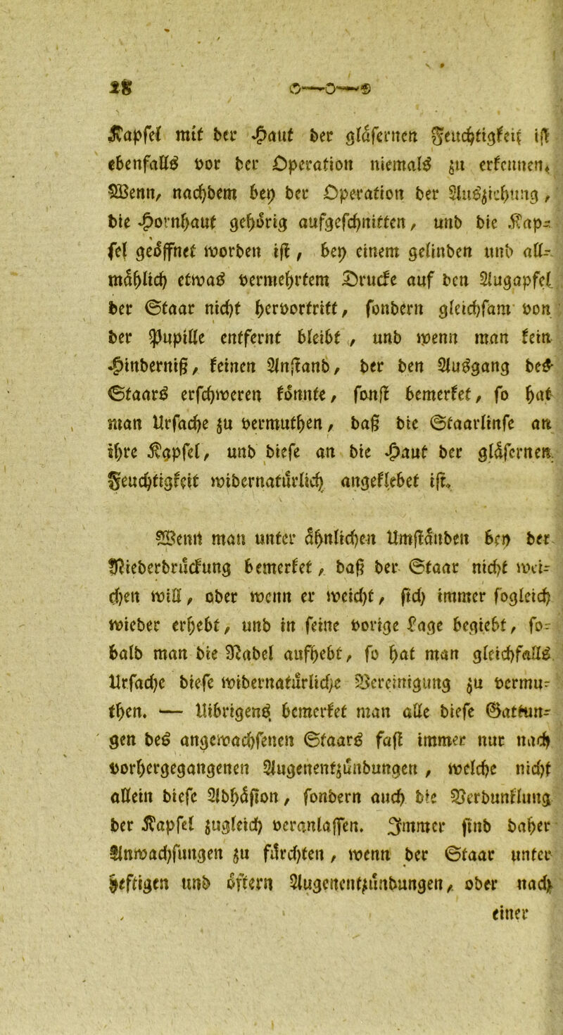 \ • IS o—0~ « ivapfel mit bet* $auf bec gtäfernen gettdßigfeit iß ebettfaßg bor bcr Operation niemals $tt erfennen« SBenn, nad)bem bep bcr Operation bet* 2lu$$ie&tmg, bie Hornhaut gehörig aufgefdjnifeen, unb bie $ap- fei öffnet worben iß , bep einem gelinben unb aß- mSfßtd) etwatf bermehrtem Orucfe auf ben SUigapfel bet* ©taar nid)t (>crbortriff, fonbern gteidjfam bon ber ^upiße entfernt bleibt , unb wenn man fein •gßnberniß, feinen Slnßanb, ber ben 2tu3gang be& ©taar$ erfdjweren fonnte, fonß bemerfet, fo hat man Urfadje bermuthen, baß bie ©taarlinfe an jftre $gpfe(, unb biefe an bie Spant ber gldfcrnen §eud)tigfeit wib er natürlich angeflebet iß, man unter ähnlichen Umßauben ben ber Sßieberbrucfrmg bemerfetbaß ber ©taar nidß wcU d)en wiß, ober wenn er weid)t, ftd) immer fogleid) wicber ergebt/ unb in feine borige fage begtebt, fo- balb man bie SRabel aufbebt, fo f)at man gleichfaßg Urfadje biefe wibernaturlid)e Bereinigung ju bermu- then. ■— tlibrigen$ bemerfet man aße biefe (Wartun- gen be£ angewachfenen ©faar£ faß immer nur nach bort>ergegangenen ^ugenenf^unbungen, welche nicht aßein biefe 2(bhäßon, fonbern auch bie Berbunfluug ber Zapfet $ugleid) bcranlaffen. 3fmmcr ftnb bähet* flnwadjfungen $u ftfrdßen, wenn ber ©taat* unter heftigen tmb oftern Slugeitent^unbungenober itad> einet*