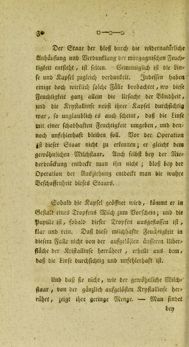 3* o—0—0 ©er 0taar ber bloß btird> bie wlbernahirlid)* $nb&fung unb Qjerbunllung ber mcvgaguifdßn Seud)*’ tigfeit entfielt, iß feiten* Gemeiniglich iß bie 2in? fe trnb Zapfet gugleid) frerbunfelt. 3nbeffen fyabett einige bod) mirfltch fo(d>e Sötte beobachtet, wo biefe Seudßigfeit gan$ aUcin bie lirfacbe ber 23linbbeif, unb bie .Sh-pßattmfe nebß ihrer Zapfet burebftebtig mar / fo unglaublich e£ and) febeint, baß bie finfe mit einer febabfraften geudßigfeir umgeben, unb ben- nod) unfeblerl)aft bleiben fott. £>or ber Operation iß tiefer 0taar nicht ernennen; er gletdß bem gewöhnlichen WUcbßaar* 2lud) felbß bet) ber Dfte- berbrucfuitg entbeeft man ihn maß ; bloß bep bei* Operation ber Sittlich« »tg entbeeft man bie wahre Skfdjaffcubcit bifcfctf @taar& 0obalb bie Zapfet geöffnet wirb, fömmt er in Geßalt eiiKiS £ropfen£ Wilcb &um SÖorfcbein; unb bie Pupille iß, fobalb tiefer tropfen auögeffoffctt iß, flat* unb rein, ©aß biefe roilcbbgffe Seud/tigfett in tiefem Satte nicht bon ber aufgeloßen Pufferen Uiber- flödß ber Ärißallinfe- berru(>rct , erhellt au3 bem, baß bie &nfe burcbßdßig unb unfehlerhaft iß. dnb baß ße nicht, wie ber gewöhnliche Wild)-' ßaar, bott ber gänzlich aufgelößen Ärpßattinfe f)tv? rührt, $eigt ihre geringe Wenge, — Wan ßnbet • bet)