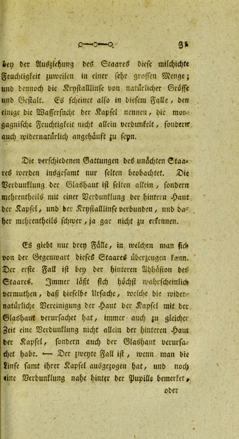 c*—o~q 3* ht\) ber Slu^ie^ung bef ©taaref biefe mildjichte geud)iiöfdf zuweilen in einer fel>r groffen Stetige; «nb bennodj bie ,5?n;gattlinfe Dun natürlicher ©rfffe unb Qcjlalt 0? fd>ctnce alfo in biefem gatte, ben einige bic 2Ba(ferfud>t' bei* ^apfcl nennen, bie mot^ gagnifchc gcuchtiglcit nid;t allein bcrbunlelt, fotiberrr aud; wibernaturlich angchauft $u fepn. £)ie berfchiebencit ®attungen bef unechten ©taa* ref werben infgefamt nur feiten beobad)tef* £)ie BerbunÖung ber ©la^haut iji feiten allein , fonbem mehrcntheilf mit einer Bcrbunl'fung ber hintern Jpaut ber 5vapfcl, unb ber 5vrpftattlinfe berbunben, uub ba- her mehrentheilf fchwer, ja gar nicht $u erfennen. <£$ giebt nur brep gätte, in welchen man ftd» bon ber Öegenmart biefef ©taaref überzeugen fann. £)a* erfle gatt ifi bet) ber Hinteren ^hh^fion bef ©faaref* 3mmer lagt ftd) f)6ä)\l ival)rfd)einlid| bermuthen, bag biefelbe tlrfadje, welche bie wiberc naturlid;e Bereinigung ber £aut ber Zapfet mit ber ©la^hnut berurfac^ef fyat, immer • auch $« gleicher Seit eine Berbunflung nicht allein ber hinteren <£aut ber $apfel, fonbern aud) ber @la#aut berurfa- chet habe. -— £)er ziepte gatt i|f , wenn man bie linfe famt ihrer Äapfel aufgezogen hat, unb nod; «ine Berbuntlung nahe hinter ber ^upitte bemerfet# ober