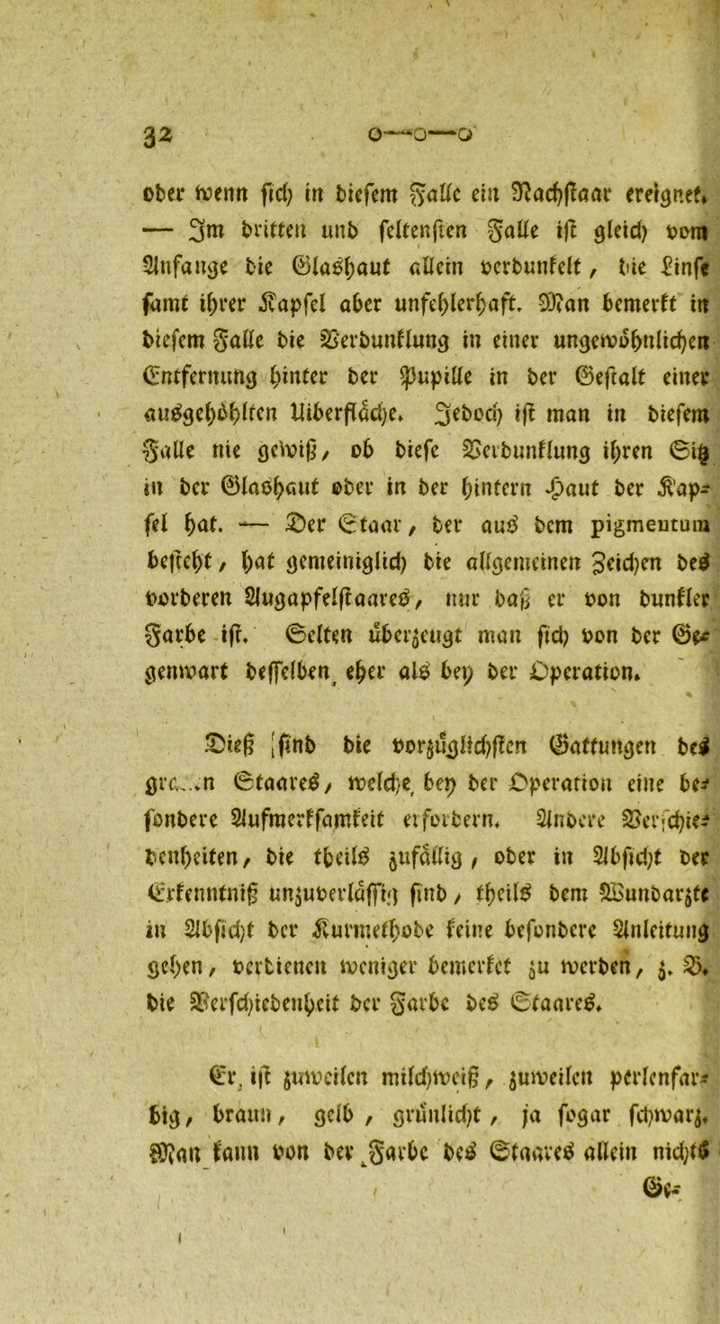 3 2 0—0—Q ober wenn fid) ttt tiefem gallc ei« S^ac^flaar erergnef* — 3m brieten unb feltenften gälte ift gleid) toro Anfänge bie ©laöhnut allein oevbunlelt, bie £infe farnt ihrer $apfel ater unfchlerhaft 9J?an bemertt i« tiefem Salle bie Skrtuntlung in einer ungewöhnlichen ©ntfermmg hinter ber Pupille in ber ©eftalt einer auggef)bhltcn ttiberftdd)e» %tboä) ift man in tiefem Salle nie geWig, ob tiefe £>eibunflung ihren ®i| eit tcr ©laßhcntt ober in ter hintern Jpaut ter $ap^ fei h<*t. — ®er ©taar, ter au$ tcm pigmentura befteht, hat gemeiniglid) bie allgemeinen Seiden be$ werteren Slugapfelftaarc^, nur tag er ton bunfler garte i|f/ ©eiten «bezeugt man ftd? ton ter ®e* genwart beffelten^ eher al£ bei; ter Operation* &ieg [finb tie tor$i!güd)ften ©affungen be$ grc.,.*n ©taave£, welche bep ter Operation eine be* fontere Slufmerffamteit etforterm Sintere SJerfchtei bcnheiten, tie tfceitö ^fällig f oter in 2Jbftd;t ter ©rlenntnig un$uterldffig fint > theitö tem &£nntar$tc in 2lbfid)t tcr ^nrmefhote leine befontcre Slnlcitnug gehen, tevtiencit weniger bemerfet werten, $♦ $>♦ bie &'erfd)ietenheit tcr garte teg ©faarcö» ©r, ifl jtiwctlen mild^wctg, juweilctt pcrlcnfar* big, braun, gelb , grnulid)t, ja fogar fd)war$f ®?au fann ton ber ^garbe be£ ©tnaveä allein md)t$ ©e, i