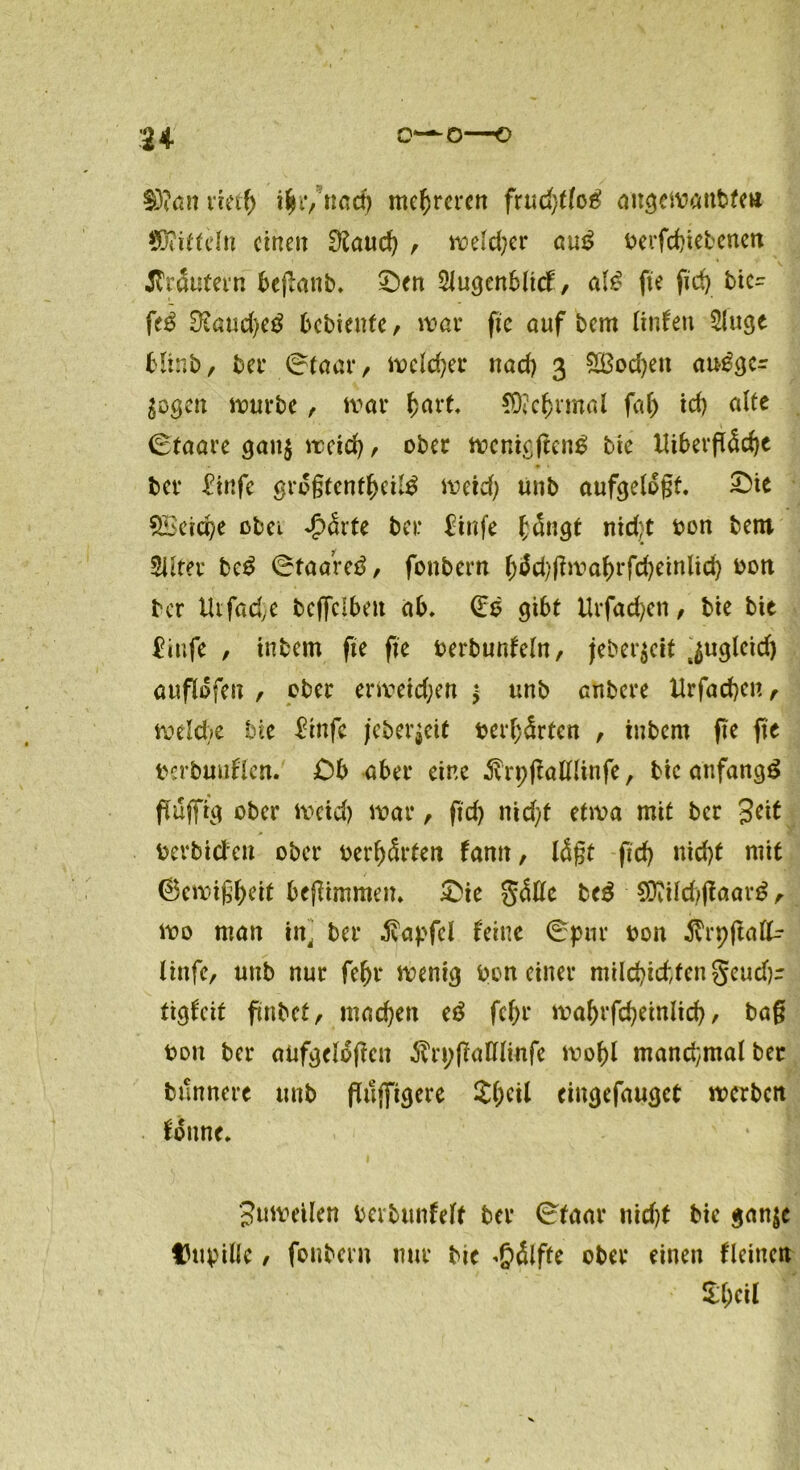 u o—o—o $)?an v’rnl) \\c, nad) mehreren frud)tlcg angewaubfen Mitteln einen EKaud) , weld)er au£ t>erfd)ietcncn trautem beganb. £)en Slugenblicf, al£ fte fid> bic- fe£ Ütaudjetf bebienfe, war fte auf bem Unten 2luge blinb, bet* 0taar/ weichet* nad) 3 SBodjett au^gcr Sogen würbe, war hart. $D?c&rmal fafj id) alte 0taare gau$ weid), ober wenigflen$ bie Utfcerfl5d)c ber £infe gro§tcntl>ci;£ weid) unb aufgelegt. &it 2Beid)e obei -5>drte ber Einfe £ängt nicht bon bem Sllter bc£ 0taare3, fonbern &3d)flwa&rfd)einlid) bon ber tUfad,e beffelben ab. (Es gibt Urfad/ett, bie bie £tufe , tnbem fte fte berbunfeln, jeber^cit jugletd) auflofen , ober erweichen * unb anbere Urfacben, welche bie £tnfe jeberjeit betörten , tnbem fte fte berbaaflen. Ob aber eine Srpflalllinfe, bie anfangs fluffig ober Weid) war, ftd) nid/t etwa mit ber Jett berbideu ober berbSrten famt, lägt ftd) nid)t mit (Sewigbeif beflimmen. &ie ffäUe bc$ €Ovild;fTaar^, wo man in, ber ivapfcl leine 0pnr bon ^rpftalk linfe, unb nur febr wenig bon einer milebiebfen geudjr tigfeit ftnbet, machen e$ febr wabrfcbeinlid), bag bon ber anfgclogcn $rt)(talllmfe wohl mand;malbet bttnnere unb guffigere 2()eil cingefaugct werben fonne. Juwetlen berbunfelt ber 0faar nid)t bie gan$c Dupille / fonbern nur bie Hälfte ober einen fleittett UMl