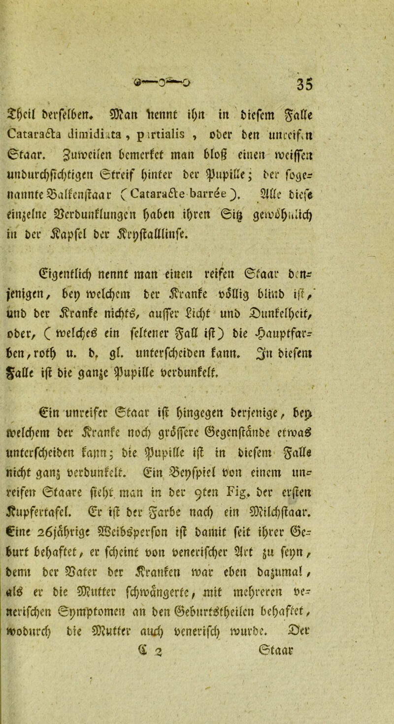 £(jci( berfelbem. SD'att ttennt ihn in btefem gaKe Cataracta dimidiata 9 p irtialis , ober ben unreifen ©taar. Juiveiten bemerket man bloß einen weißen unburchfichtigen ©(reif hinter ber ^3upiXXe; ber fojje- nannte23alfenffaar CCatara&ebarrde 2llle biefe einzelne 2)crbuntlungcn haben ihren ©ig gewöhnlich in ber $apfcl ber ^tpjlafllinfe. i *■ . ■ • , i ©igenflid) nennt man einen reifen ©faar ben^ jenigett, bep welchem ber 3vranfe böllig blinb i(V unb ber $ranfe nichts, außer £id)t unb ©unfelhcit, ober, C welche^ ein felfener $all iß) bie ^auptfar- ben,roth u. b, gl. unterfcheiben tann. 3fn biefem Salle iß bie’ganjc Pupille oerbunfelt ©in unreifer ©taar iß hingegen berfenige, be$ welchem ber Traufe noch größere ©egenß&ibe etwa# unterfcheiben ta\m; bie $upille iß in biefem gälte nicht gan$ berbunfelt. ©in 2$epfpiel bon einem un^ reifen ©taare fteht man in ber 9ten Fig, ber erßen Jfripfertafel. ©r ifb ber garbc nad) ein 9D?ild)ßaar. ©ine 26jährige $Öcib$perfon iß bamit feit ihrer ©e- burt behaftet, er fcheint bott benerifcher Slrt $u fepn, bemt ber SSater ber Traufen war eben ba^umal, alg er bie Butter fchwängerte, mit mehreren be- nerifchen ©pmptomeu an ben ©eburfärtjeilcn behaftet, Woburch tie Butter and) benerifd) würbe. £?er © 2 ©taar