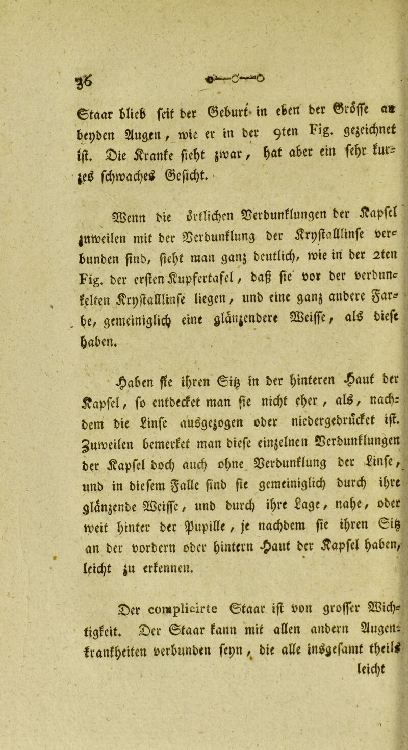 ©t«ar Mick feit bet ©eburt- in eben ber ©täfle a« bepbcit Singen, wie ec in bev 9^tn ^ig. gejcidjnet iji. Sie Äranfe fiefjt jmac, f)at abec ein fef)t tuc= $e$ fdpvacfyet ®eftd)t' 5Bcntt He ärtlidKn «Eerbunflungen ber Zapfet |utt>eilen mit ber SScrbunflung bei* $rpftalldnfe ber^ frunben ftnb, ftebf man gan$ bcutlid), me in ber 2tcn Fig. ber erffen ßupfertafel, bag fte' oor ber oerbtme feiten tfrpgalllinfe liegen , unb eine gan$ anbere gar* , be, gemeiniglich eine glauicnbere SBeifie, al$ bieft haben, J&ahen ffe ihren ©ifc in ber Hinteren £aut ber tfapfel, fo entbeefet man fte nicht eher, al£, nacb- bem bie Hnfe augge$ogen ober nicbergebrucfet iff. Sutoeilen bemerfet man biefe einzelnen SSerbunflungen ber .ftapfel bod) and) ohne SSerbunflung ber Hufe, unb in biefem galle ftnb fte gemeiniglich bureg il)U glän$enbe 2Sei|fc, unb burd) i^re Sage, nabe, ober weit hinter ber ^upille, je nachbcm fte ihren 6i& an ber oorbern ober hintern *£>attt ber $apfel hüben, % »c! leicht $u erlerntem £>er complicirte ©taar ijl bott grofler 2Btd)* tigfeit. £)er ©taar fann mit allen anbern Slugem iranlheiten oerbtmben fepn, bte alle intfgefamt theil# leid)t