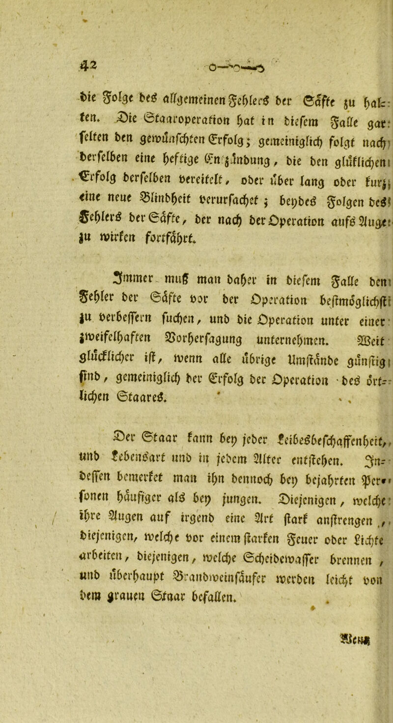 {>ic goige b<$ nffgemcinen geftler# ber ©affe ju fau tat. Sie ©faaroperafion ijat in tiefem gaffe gat: feiten ben geroi!nfcf>ten<Erfoig; geracinigiicfj folgt naef} berfeiben eine heftige Ö:n j.1nbung, bie ben gluflidjen Erfolg berfeiben Pereiteit, ober über lang ober furj, «ine neue 55iinbljeif eerurfac^ef; bepbeö geigen beä1 fiet>tei-g bn Säfte, bet ttad) bet Operation aufg Singe: jn wirfcit fortfdbrf. 3mmcr. muff man ba(jer in tiefem gaffe ben %ef>lev tev ©äfte tov tev Operation bef?mifcjacf>fl ju öerbefiern fuchen, unb bie Operation unter einer jttmfelhaftcn 2>orfjerfagung unternehmen. 2öett ghlcflidjer ifl, menn affe ubi%t Umjfänbe sunftigi finb, gemeiniglich tee €rfo(g ber Operation -heg ört- lichen ©taare£. ' * , Ser ©taar fann bet) jeber ^ci6e^6efd?affenf>ett,, tutb ZebewSavt unb in jebem 2üter entgehen. 3n-- ^effen bemerket mau ihn beunoch bep bejahrten $per*' fönen häufiger M bet) jungen. Siejenigcn, welche: ihre klugen auf irgenb eine 5lrt jtarf anffrengen ijiejeuigen, welche oor rin cm (larfen geuer ober dichte arbeiten, btefeniaen, welche ©cheibewaffer brennen , unb überhaupt 35ranbweinf4ufer werben (eicht oou bero grauen ©faar befallen.' ?Je«H