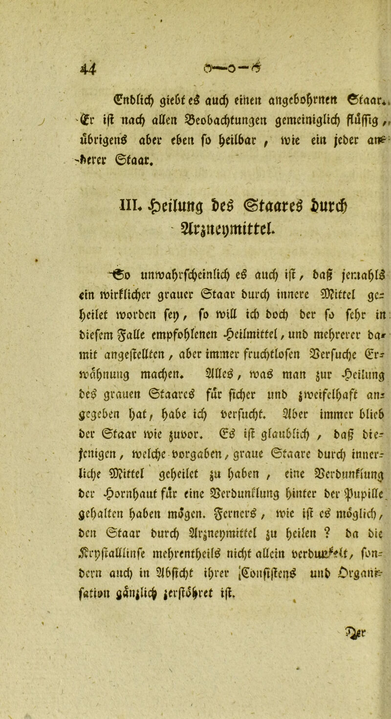 Enbltch giebfeS auch etttett angebohrnett ©taar* Er ifl mach allen Beobachtungen gemeiniglich fTüflrt^, übrigens aber eben fo heilbar , wie ein jeber ave -fcerer ©taar. in« Teilung Seö ©taareS iurcfj %r9nti)mitttl ©o unwahrscheinlich eS auch tfc, tag jemafjlS ein wirflichcr grauer ©taar burd) innere Mittel ge- feilet worben fei;, fo will icb boep ber fo fefjr in tiefem $alle empfohlenen Heilmittel, unb mehrerer ba* mit angejMten , aber immer frucptlofen Berfudje Er- wähnung machen* 3JlteS, waS man $ur Teilung be$ grauen ©taarcS für ftdjcr unb zweifelhaft an* gegeben l)atf habe ich berfudjt» 2lber immer blieb ber ©taar wie $uboi\ ES ig gfau^ftd) , bag die- jenigen, welche borgaben / graue ©taare burd? inner- * liehe Mittel geheilet $u haben , eine Berbimflung tcr ^)ornhautfur eine Berbunflung hinter ber Pupille, gehalten haben mögen. gcrncrS, wie tfc eS möglich/ den ©taar burd? Slrznepmitfel $u h^n ? ba bie «förpgalllinfe mehrentheilS nid?t allein berbuuMt, fon- tern and) in 2Jbfld?t ihrer [EoufigenS unb t'rganrr fötiott gänzlich gerffo^ret ifi.