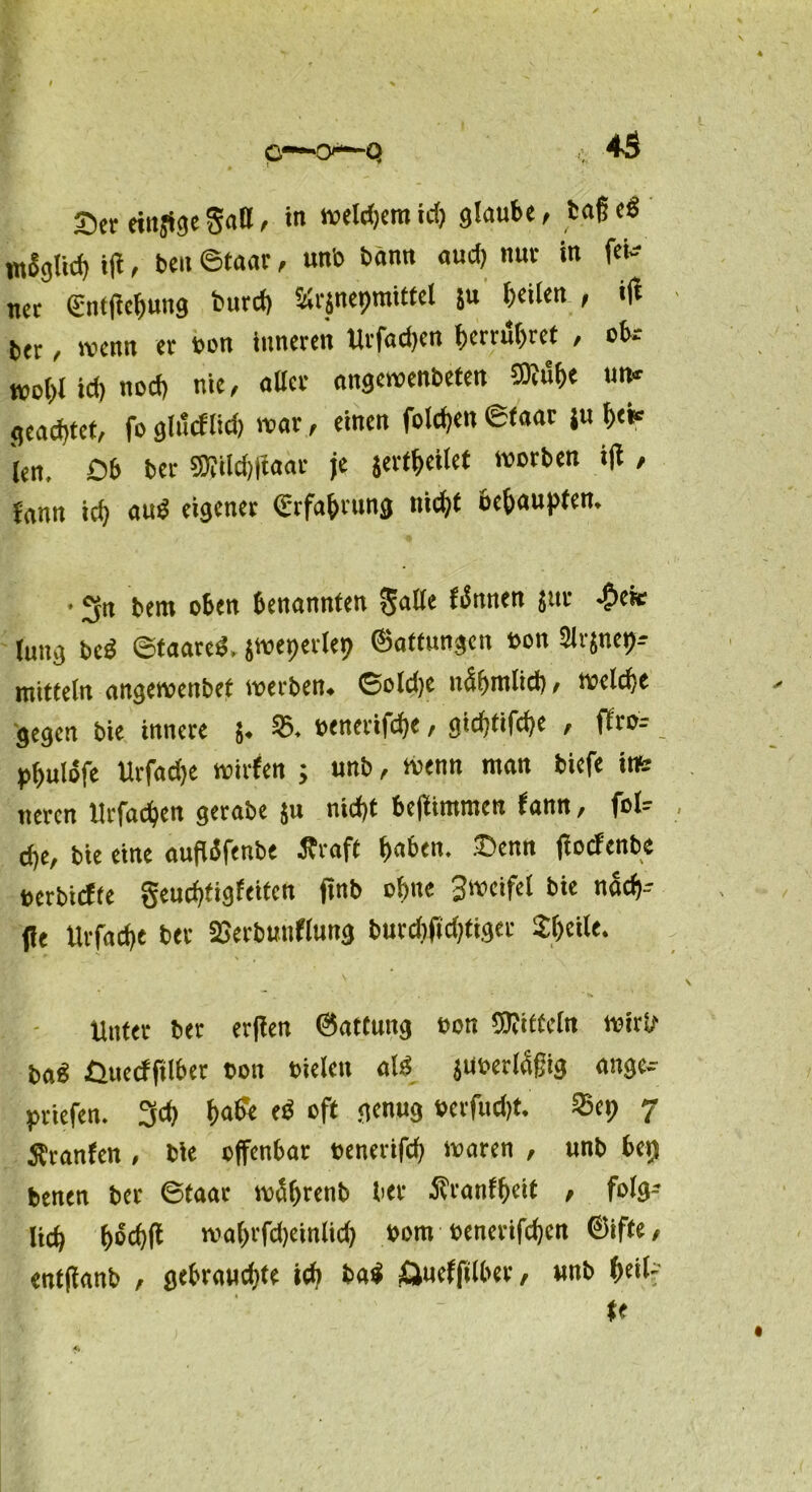 Ser einige Satt/ in welchem id) glaube, baße« mSglicß iß, ben ©taar, un'o bann aud) nur in fei- net €ntßef)ung butd) «rjnepmittel 5» h«»«« , ift bet, wenn et bon inneren Urfachen ßerrubret , ob.- woiß id) nod) nie, aßet angewenbeten ®uf>« «»* geachtet, fo glucflid) war, einen folgen ©taar ju b<«= len, Ob bet SÄildjßaar je jertheilet worben iß , fann ich aud eigener €rfa&rung tiidjt behaupten, • 3n bem oben benannten gaße fernen jur ^)eit lung beä ©faated. jweperlep ©attungen bon Slrjnep* mitteln angewenbet werben, ©oldje ndhmlid), welche gegen bie innere 5. 53. benetifche, gidjttfdje , ffro- pßulbfe Urfadje wirfen ; unb, wenn man biefe int neten Urfachen getabe $u nid)t beßimmen fann, fol- cfje, bie eine außifenbe Äraft ßaben. Senn ßoefenbe berbiefte geueßtigfeiten ßnb ofme Swcifel bie nach- ße Urfadje bet SGerbunflung burdjßdjfiget 2I)cile. Unter ber erßen ©attung bon Wtffcln wirß ba« Quecffilber bon bieleit als juberldßig ange- ptiefen. 3d) h<>& eb oft genug berfuefjt. SSep 7 Äranfen , bie offenbar benerifcf) waren , unb bet) benen ber ©taar wäfjtenb ber Äranfheit , folg-- Itd) ßbcbß waf>rfd)einlid) bom benerifdjen ©iffe, entßanb , gebrauchte id) fcaS ftucfftlber, unb heil- te