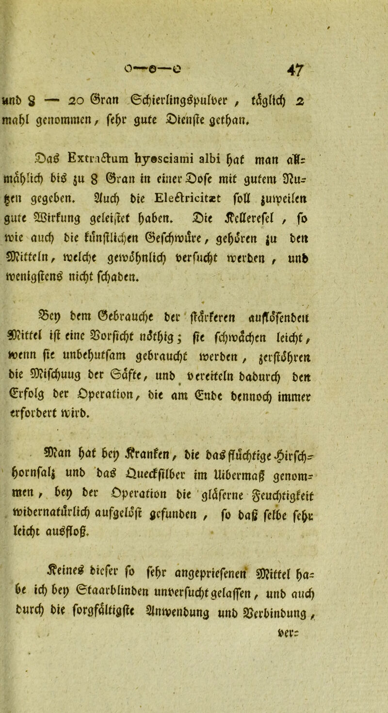 unb S — 20 ©ran ©cbierlingtfpuloer , täglich 2 maf>l genommen, feljr gute Otettge get^an, Oa3 Extri&um hyosciami albi bat man dÄr mä&Itd) bid $u 8 ©ratt in einet* Oofe mit gutem 3?u- §ett gegeben, 2fucb bie Ele&ricitset fott juweilen gute SBirfung geleitet fyabm. £)ie JTeflerefel , fo wie auch bie fringlicben ©efcbwtfre, gehren |u bett Mitteln, welche gewöhnlich oerfuc^t werben , unb wenig|ten£ utef^t febaben, bem ©ebraud)e bet* lieferen aufldfenbett Niftel i(t eine 3>orfic^t ndff)ig; fte fd)wäd)tn leicfyt, wenn fte unbebntfam gebraucht werben , ^erfldbren bte 5)?tfcbuug ber ©afte, unb t> ererfeTn baburd) ben ©rfolg ber Operation, bie am ©nbe bennod) immer erforbert wirb, 3)?an bat bet) Äranfen, bie ba$flud)ftge$irfcb- bornfall unb ba$ Ouecffilber im Uibermag genom-- men, btt) ber Operation bie gläferne §eud)tigteit wibernaturltcb aufgeloefc gefunben , fo bag felbe fefw leicht augflog, ^eine^ btefer fo feljr angepriefenen Niftel ha- be ich btt) ©taarblinben unberfuchtgelaffen, unb aueb bureb bie forgfältigfle Slnwenbung unb SJerbinbung, berr