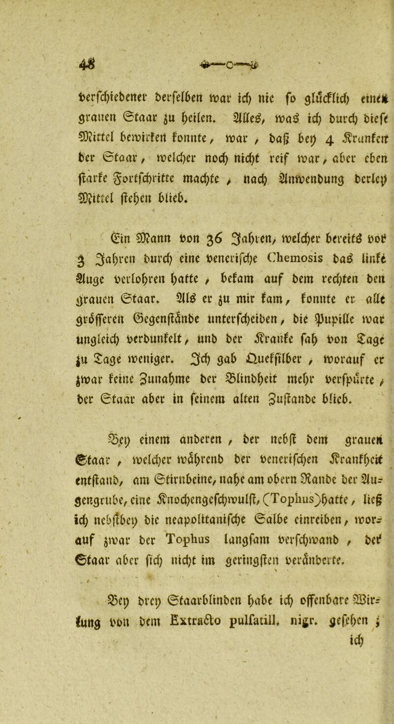44* berfdjtebener berfelben mar tcf> nie fo glucflid) etne* grauen ©taar $u heilen. 2llle£, ma$ xd) burd) tiefe Mittel bewirten tonnte, mar , bag bet) 4 $ranfett ber ©taar, melier noch nid)f reif mar, aber eben ftarfe gortfebritte mad)fe > nach 2inwenbung berief fOvittel (leben blieb. ©in $9?amt bon 36 äfabtett/ meldet* bereit bot* 3 fahren burd) eine benerifebe Chemosis ba£ linft §luge berlobren batte / befam auf bem redeten bett grauen ©taar. 2U3 er $u mir tarn, tonnte er alle gräflferen ©egenftdnbe unterfd)eiben, bie Pupille mar ungleid) oerbunfelt, unb ber Traufe fab bon Sage |u Sage weniger. 3$ $ab Üuefftlber , worauf er $war feine Snnabme ber £linbbeif mehr berfpurte, ber ©taar aber in feinem alten guftanbe blieb. £5,et; einem anberen , ber nebft bem grauen ©faar , meldjer mäbrenb ber bcnerifd)en ^ranfbetf entfbaut, am ©tirnbeine, nabe am obern Dianbe ber 3lur gengrttbe, eine ^iod)engcfd)mulfl,(Tophus)batte, lieg xd) nebjtbet; bie neapolttanifcbe ©albe einreiben, wor- auf jwar ber Tophus langfam berfebwanb , bet? ©faar aber ftd) nid)t im gcringjten beränberte, > » / 25ep bret; ©faarblittben bube icb offenbare SBir^ Jung bon bem Extra&o pulfatill, nigr. gefeben ; xd)