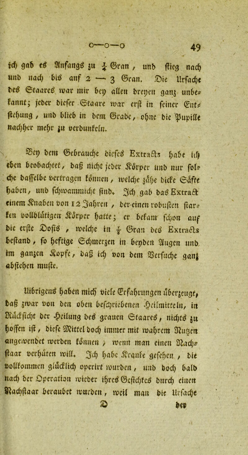 $cf> gab ti Slnfangö ju J ©ran , unb flieg nach unb 11 ad) biö auf 2—3 ©ran. Sie Ucfadje toi ©taareg mar mir bep allen brepeu ganj unbe* fannt; jcber biefer ©taare war erji in feiner ©nt* flefmng, nnb blieb in bem ©rabc, ohne bic ipupide nachher mef>r ju »erbunfein, _ ' • . \ \ Sep bem ©ebrauche biefeb Extrabts habe til) eben beobadjtef, baß dicht jebet Äbrper nnb nur fol- dje baffelbe »ertragen formen, meldje j5f>e biefe ©äffe f)abcn, unb fdpvammicht fmb, 3d) gab baä Extra# einem Änabcnßon 12 3al)reu , ber-einen robuften ftnr-- fen »ollblütigen Äarper hafte; er befam fdjon auf bie elfte Softi , meldje in f ©ran beb Extraas beflanb, fo heftige ©d/merjen in bepben Singen unb, im ganfen Äopfc, baß ich e»n bem SSerfuche ganj abftehen muffe. Utöngeng fjaben mtdj‘ Qrrfafjrungen überzeugt* tag $war t>ou ben oben 6efd)rte6eiteri .j?«faiittefa, in SXutfficfjt ber Teilung be$ grauen Staareg, nid)tö $u hoffen ijt, tiefe Mittel bod) immer mit magrem £Ru§ctt aitgemenbef noerben tonnen , tvenit man einen 3lad)^ ftaar berufen will. 3rf) f;a6c Trante gefeiert , btt boUtommm glndlid) operirt mürben , mb bod) halb nad? ber Operation mieber if>rc$ ®eftd;fc$ bttrd) einen Sßadjgaar beraubet mürben , meil man bie Ürfacje