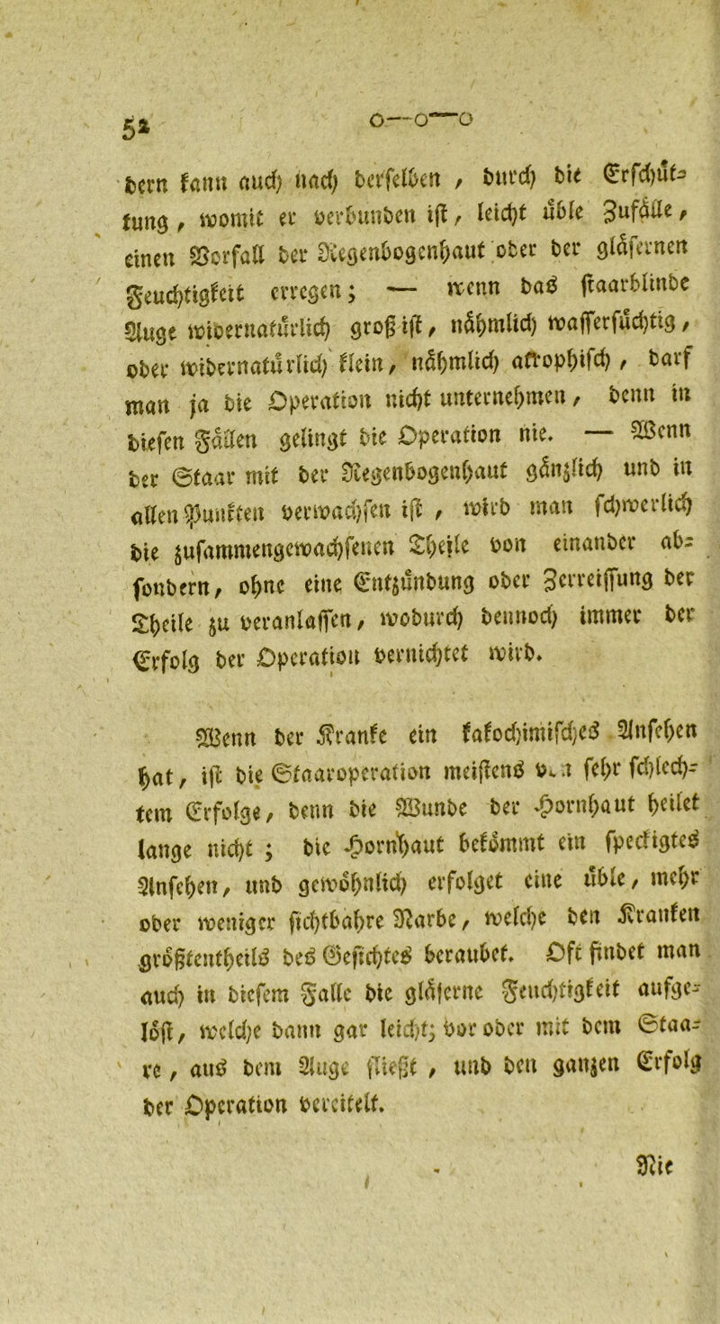 5* o—o—ö fcern fatm aud) nad) bet'felben / bttrd) bie <Erfd)ute furtg f womit et* oerbunben iff / leicht üble Jufdde / einen Vorfall ber üvegenbogenhaut ober bei* gläfernen geuchtigföt erregen; — wenn ba$ ftaarblinbe Singe widernatürlich 910g ijt / ttShmlid) wafferfud)tig / obei* wibernatürlid) tkiüp nä^mltd) attophtfeb f barf man ja bie Operation nicht unternehmen, beim tu tiefen giften gelingt bie Operation nie, — 2ßcnn ter Staat* mit bei* 0iegen&ogen()aut «nb tu allen ^mieten oerwachfen ijl f wirb man Schwerlich bie $ufammengett>achfenen Sfyiik bon einanbet* ab- fonbern, ohne eine €nt$änbung ober Serretffung ber Steile oeranlaffen/ wodurch dennoch immer ber 0*fol9 ber Operation oernichtet wirb, SBcnn ber Äranfe ein tafod}imifd}cd 5lnfcl>en hat, i(i bie Staaropcration metjlenä a fehl* fd)lech- tem (Erfolge/ beim bie $!3unbe bei* »£)ornf)aut (>citct lange nicht ; btc Hornhaut befommt cm fpedigteä Slnfchen, unb geivohnltd) erfolget eine üble, mehr ober weniger ftchtbabre Sftarbe f we(d)e bett trauten ^rogtenfhetB beö ©cfichtc* beraubet. Oft ftobet man auch in biefem Salle Me glÄ|erne geudjttgteit aufge^- Io(t, wcld;c bann gar leid)t; bor ober mit bent ©taa* vc / au£ bau 2Utge fliegt / unb beu ganzen (Erfolg ber Operation dercitelf.