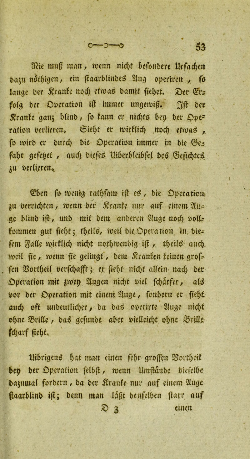 Dfte muß man, wenn nidft bcfonbere ttrfacfjett ba^tt neigen , ein ftaarb(iubc£ Slug opertren , fö lange bei* Traufe nod) etwa# bamif fiepet. ©er &; folg ber Operation ift immer ungewiß* 3ift brr Traufe ganj blinb, fo fantt er nichts bep bei* Oper ration verlieren* ©ieljt er wirflicp nod) etwa$ , fo wirb er burcp bie Operation immer in bie ©er fahr gcfeget , aud) biefed lliberbleibfel bed ©eftd)te$ $u berlt.eren* ©ben fo wenig ratpfam ift e3bie Operation- en berrid)ten, wenn bei* Traufe nur auf einem %u? ge blinb ift, unb mit bem anberen S(uge nod) uoll- fommen gut fiept; tpeil£, weil bie Operation in tie- fem gatte wirflicp nicpt notpwenbig iß , tpeitö and) weil fie, wenn fie gelingt, bem Traufen feinen grof . fen SSortpeil berfcpafft; c,r fielst nid)t allein nad) bei* Operation mit $wep Singen nicpf Diel fcpärfer, al$ fcor bei* Operation mit einem Singe, fonbern er ftepf aud) oft unbeutltcper, ba ba£ operirte Singe nicpf opnc dritte , baS gefunbe aber biettcicpt opne dritte fcparf fiept. UibrigemS f)at man einen fcpr großen -Bottpeif bep bei* Operation fclbft, wenn tlmftäube biefelbc bajumal forbern, ba ber $ranfc nur auf einem Slugc ßaarblinb ift; beim man läßt benfelben ftayr auf © 3 einen