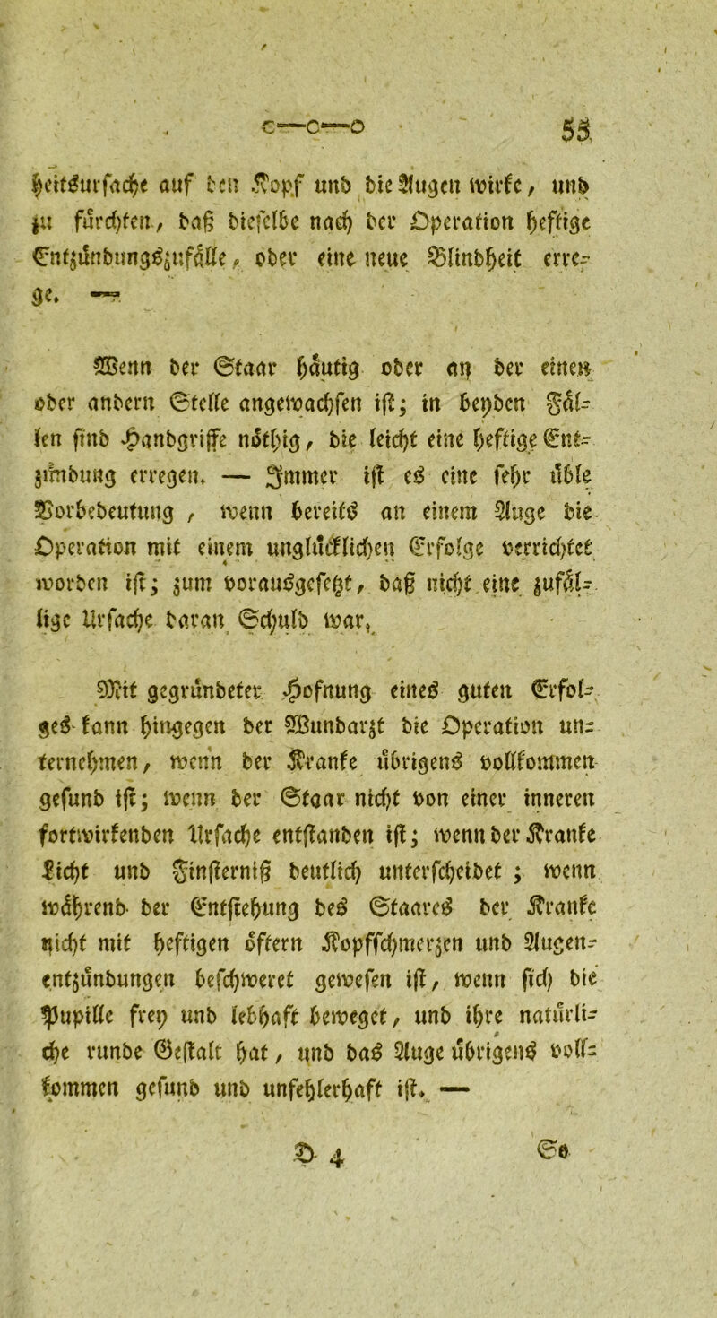 heitgurfache auf fcen .Stopf unb bie Singen Witfe, unb ju furchten, tag biefclbe nach bei* Operation heftige €ntjilnt!«n9^uf4tte , ober eine neue SHinbfjeit erre- ge. —* SBenn ber (Staat häutig ober aij bet* eine» ober anbern ©teile angewachfen ig; tn bepben gel- len ftnb #gnbgri|fe n&hig, bie leicht eine heftig; Q:nfc. $ifnbung erregen. — 3mmer ig c£ eine fef)c üble 2£orbebeutuug , wenn bereite an einem Singe bie Operation mit einem unglücfliefen (ftfolge rerridget worben ig; $um poraudgefegt, bag nicht eine zufäl- lige Urfadje baran 6d;ulb war, 93itt gegrunbeter $ofnung eiltet guten €rfok ge$ tann hingegen ber SBunbarjt bie Operation un- ternehmen, wenn ber Ävanfe übrigen^ oolKtommen gefunb ig; wenn ber (Staat nidg bon einer inneren fortwirtenben llrfache entganben ig; wenn ber Äranfe licht unb gingernig beutlich unterfcheibet ; wenn wätjrenb- ber ©ntgefjung be$ 6taare£ ber jtranfe nicht mit heftigen oftern Äopffchmerzen unb Slugen- entzunbungen befchwerct gewefett ig, wenn fid) bie IpupiUe frep unb lebhaft beweget, unb ihre naturli- ß che rtmbe 0egalt hnt, unb ba£ Singe übrigen^ oolf- fommen gefunb unb unfehlerhaft ig» —