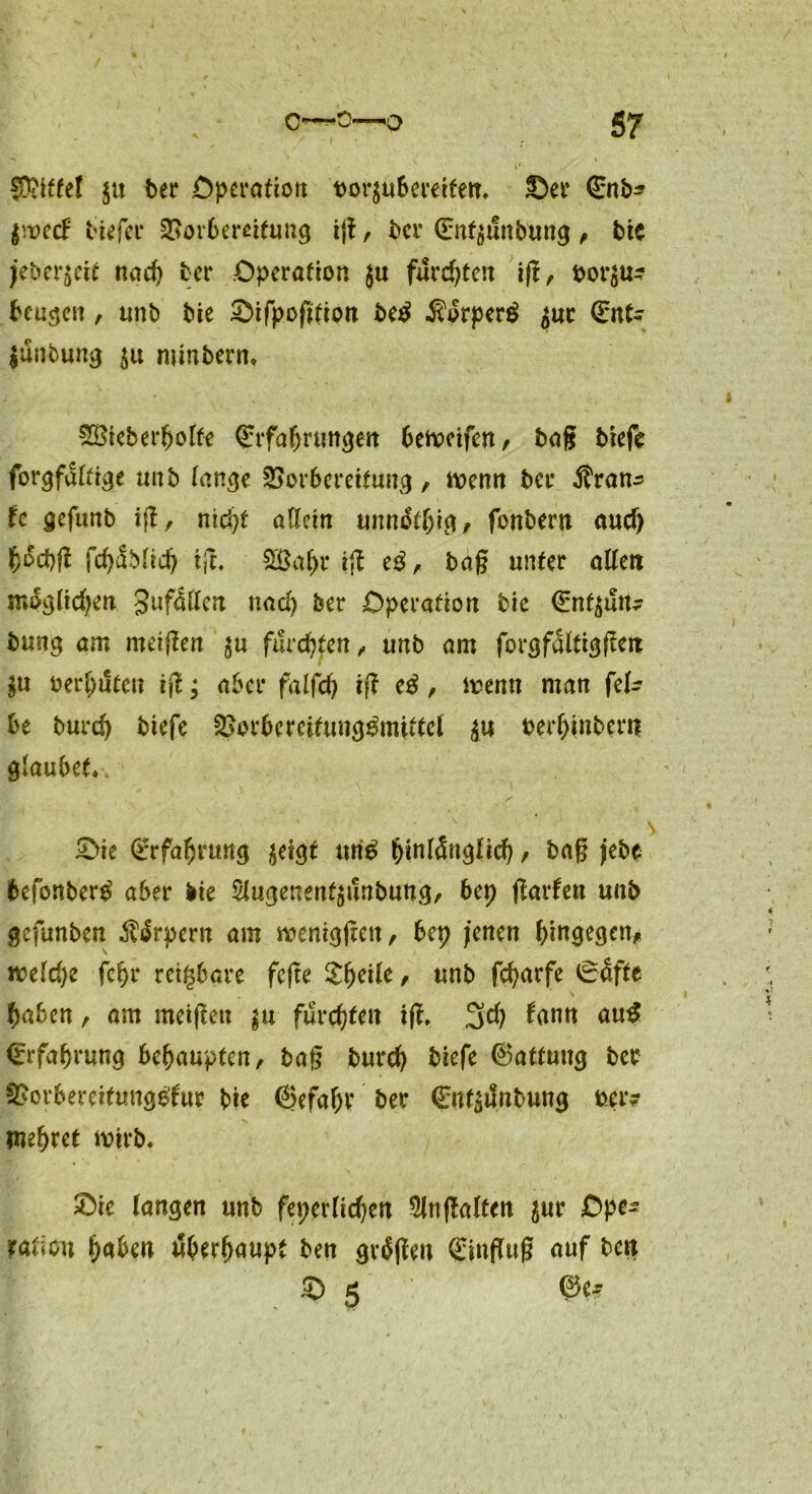 griffet $tt ber Operation ror$ubereifen, ©er €nb* l'.rccF tiefer Vorbereitung ig, ber (Ent$unbung , bie jeber$eit nach ber Operation $u furchten ig, ror$u? beugen , unb bie ©ifpofitioit be$ $drper$ $uc (Ent- $unbung 5« minbern. SBieberljoIfe (Erfahrungen beroeifen, bag biefe forgfattrge unb (enge Vorbereitung, trenn bei* Tran- te gefunb ift, nid>t allein unnothig, fanbern and) h°d)g fd)fo(id) tjt, Sßahr ift cß, bag unter alteit möglichen guf&Icn und) ber Operation bie (Ent^un? bung am meinen $u furchten, unb am forgfdttigftert $u rerhiSten ift; aber falfd> ift cß, trenn man fei- be burd) biefe Vorbcrcitung^mittel ju rerhinbem glaubet.. £>ie (Erfahrung jeigt uri£ hinlänglich, bag jebe befonberd aber bie SJugenenfsunbung, bep garten unb gefunben $ärpern am treniggen, bep jenen hingegen* treidle fcfjr reizbare fege Sfjeile * unb fcharfe (Eäfte \ haben, am meigett $u furchten ig. 3d) bann au$ (Erfahrung behaupten, bag burch biefe Gattung ber 3>ovbereittmg£fur bie (Befahr ber <Ent$tfnbung rer? mehret trirb. 2)ie langen unb feperliehen 5ltt galten jur Ope- ration haben tSberfjaupt ben gvägen (Einflug auf ben g 0e?