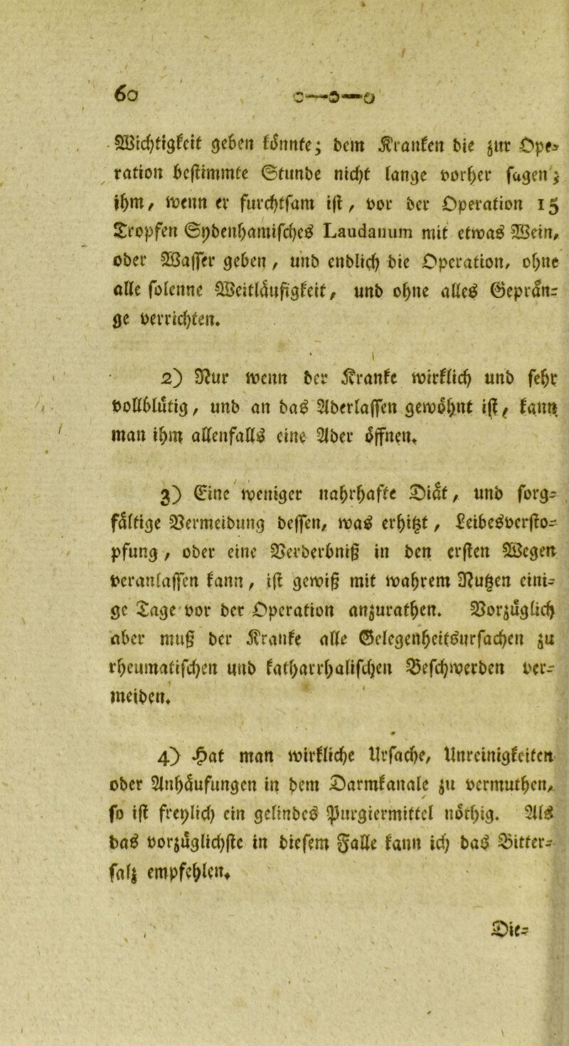 6 o c—ö—o • Sßichtigfeit geben föimte; bern kanten bie ^ttr Ope* rattoti beffimmte ©funbe niel)t lange t>or^er fagen * if)m f floenn ex fureffffam ijt, oor bei* Operation 15 tropfen ©pbenbamifcfyetf Laudanum mit etroa£ UBetn^ ober 2Baffer geben , unb enblicl) bic Operation/ ohne alle fotenne Weitläufigkeit, unb of>ne alleg 0epranr ge meisten. • 1 2) 3?ur menn ber Trante wirklich unb fein* Pollblutig, unb an bag Aberlaffen gewohnt ift7 kann man ihm aHenfallil eine Aber offnem 3) (£inc weniger nahrhaft* £)iät, unb forg- fällige Söermeibuitg beffett, wag erhifct, £eibegoerffo- pfung, ober eine 2>erberbni§ in ben erffen Regelt peraulaffen kann, iff gewig mit wahrem 3?ugen eini- ge Sage* oor ber Operation an$uratf)cn. ^oräuglicfy aber mug ber Trante alle ®clegenheitgurfad)en rheumatifd)en unb katharrhaliftheu 25efd)merbeu Per- weibem 0 4) £at man wirkliche llrfacbe, Unreinigkeiten ober Anhäufungen in bern Oarmkanale $u oermuthen, ✓ fo ifi freplid) ein gelinbeö SpnrgiermiticI »offjig. 21(3 ba$ t»orjiSgiic()(lc in tiefem gatte fann idj baö $itfev- fafj empfehlen, Sie-