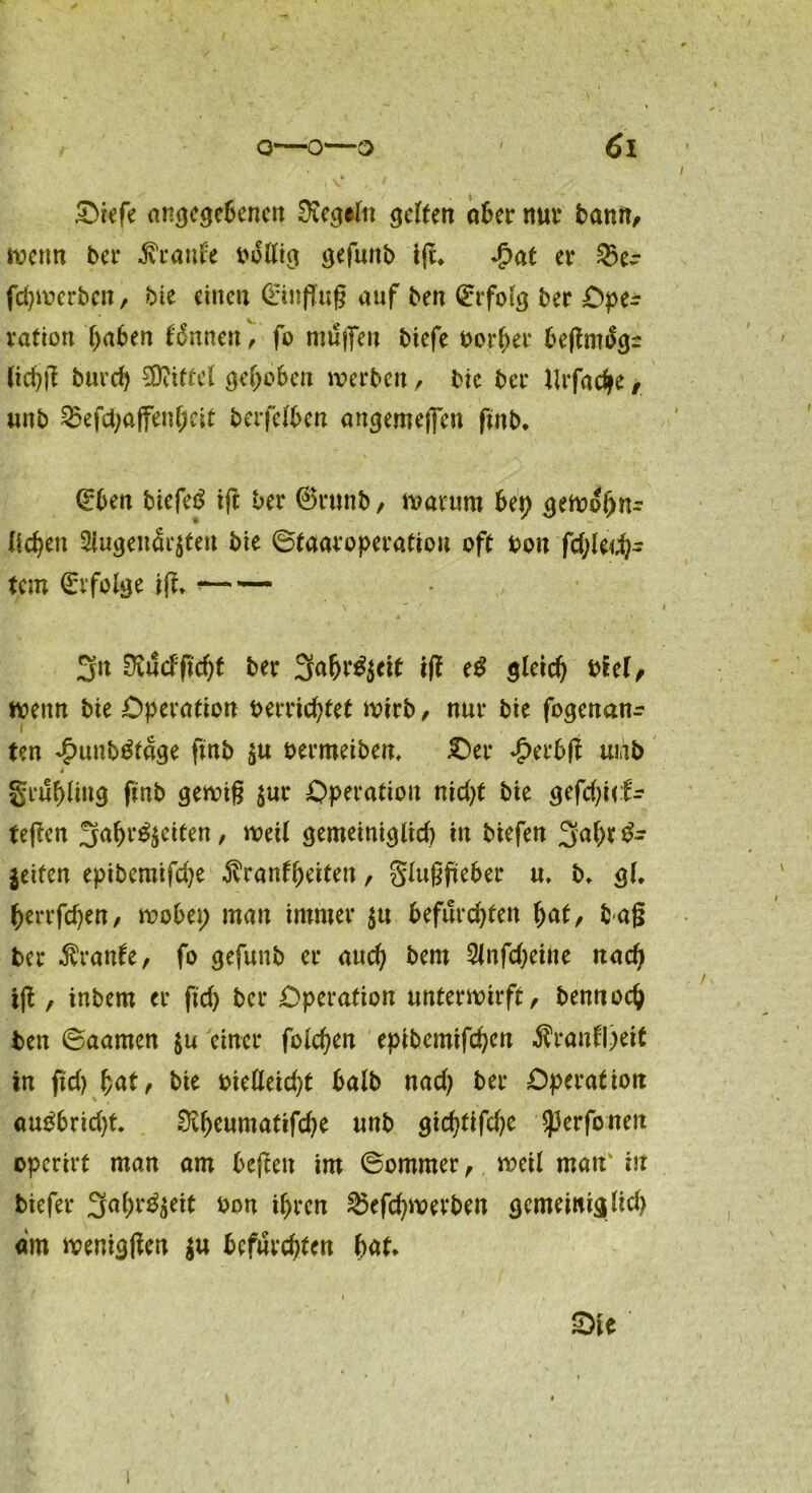 Oiefe angegebenen 0teg»fa gelten aber nur bann, wenn ber Beaute boltig gefuttb ifL $at et* 23er fd)Wcrben, bie einen (Hinflug auf ben Erfolg ber Ope- ration haben innert, fo nnlffeu biefe bortjer beßmtfgr (ichß buvd) Mittel gehoben werben, bic ber Urfache, unb 23efd;affenheit berfetben angemefiett ftttb. (Eben biefetf ift ber @runb, warum bet) gewof)^ (icfyen $ugeudr$teu bie ©taaroperatiou oft bon fd;led}- t.em Erfolge iß* * 3« SKucfftcht ber 3a&r^eit tff e£ gleich btel, wenn bie Operation bereichtet wirb, nur bie fogenan- ten ^unb&age ftnb $u bermeiben* .Oer Jperbß uiab 4 gruhliug ftnb gewiß $ur Operation nid)t bie gefd;i(f- teßen 3ahr$$eiten, weit gemeinigltd) in biefen 3ah* jeifen epibemifdje -ftranfheiten, gtußfteber u* b* gt. herrfchen, wobei; man immer ^u befurchten hat, baß ber Trante, fo gefunb er auch bem 2tnfd)eine nach iß , inbem er ftd) ber Operation unterwirft, bennoch ben ©aarnen $u einer fotchen epibemifchen $ranfl;eit in ftd) hat, bie bietleid)t batb nad) ber Operation au£brid)t. 0ch^matifd)e unb gichtifd)e sperfonen operirt man am be{tett im ©ommer, weit matt' in biefer 3ah^eit bon ihren 23efd)Werben gcmewiglid) dm wenigßen $u befurchten bat* Ote