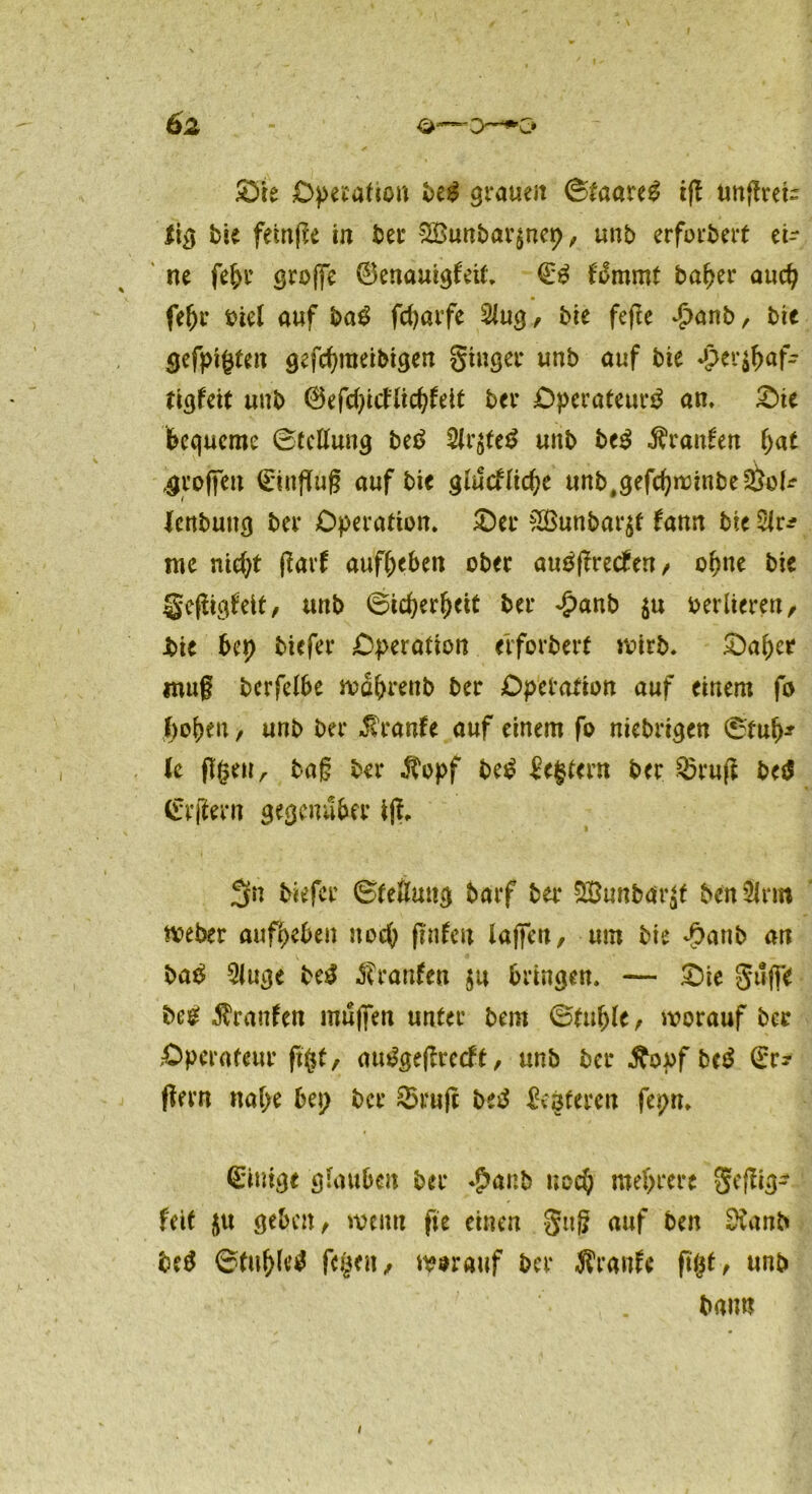 Operation beg grauen <&taau$ tfl nnftrete lig bie feinte in ber £Bunbar$ncp, unb erforbert ei- ne fef>r grojfe ©enauigfeit. €3 f'^mmt bafjer aud? feljr oiel auf ba£ fdjarfe Slug, bie fefte $anb, bie gefpifjten gefd)meibigen ginger unb auf bie *£er$f)af- ttgfeit unb ©efd)icflid;fett ber Operateur^ an, £>ie bequeme 0fcflung bet> 5ir$te£ unb be$ Traufen fyat troffen (Einflug auf bie glutflicge unb.gefcgwinbe^ok fenbung ber Operation. Oer &Bunbar$f fann bie me nid)t flarf aufljeben ober autfflretfen, oljne bie gefligfeit, unb 0tcf)erfjeit ber £anb $u verlieren, Jbie bep biefer Operation erforbert wirb. Oapcr inug bcrfcibe wä&renb ber Operation auf einem fo f)oj)en, unb ber Traufe auf einem fo niebrigen 0tu()* k flgeu, tag ber $opf be£ Ecfctern ber Q5rufl betf (rrfiern gegenüber ifl, 3n biefer Stellung barf ber SBunbar^t benSlrm Weber aufpeben nocp flnfcu lagen, um bie ^atib an ba$ Singe be$ Traufen $tt bringen. — Oie gtljfe beg Traufen muffen unter bem Staffle, worauf ber Operateur fflfl, amSgeflrecft, unb ber £opf be$ (Er- flern nabe bep ber 23ruff betf &$teren fepn. (Einige glauben ber $anb uod) mehrere geflig- feit $u geben, wenn fie einen gitg auf ben Üvanb betf Stafflet fegen, worauf ber Äranfe flgt, unb bann