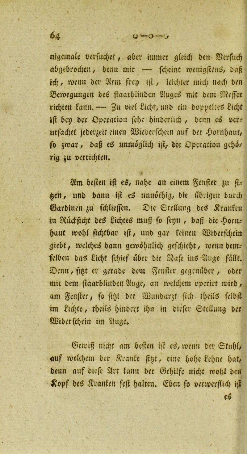 nigemale berfucfyef, aber immer gleich ben ÜSerfuch abgebrodjcn, bcmt mir — fcf?etnt meniggcng, bag id)/ wenn ber 5irro frei? ig, Ictdger mich nad) ben £5emegungen be£ gaarblinben Shigeg mit bcm SKeficr richten farm.— 3u t>iel iid)t, unb ein hoppeltet ftdjf ifc bei) ber Operation fefjr ^tnberlicö , bcnn cg bcr^ urfadjct jeber$eit einen Söieberfc&eirt auf ber £ornbaut> fo jwar , bag eg unmöglich ig, bie Operation gebe* rig jU oerridgem $lm Segen ig eg, nabe an einem gcnger ju ft.- $en, unb bann ig eg unnifbig, Sie übrigen butd) ©arbinen $u fdgieffen. ZU ©tellung beg Äranfen in Stöcfgcfg beg liebtet mug fo fct;n , bag bie Jponu- baut wofg gdgbar ig, unb gar feinen 2Btberfd)etn giebt, meldjeg bann gewo(>nlid) gefdgefg, wenn bem- feiben bag £idg fdgef über bie 3?afe iug &uge fallt» Zm\, figt er gerate bcm Singer gegenüber, ober mit bem gaarblinben 5luge, an me Id) cm operirt wirb, am Senger, fo gfg ber. SBunbarjt fid). tfytilö feibg V ^ im £idge, tbeilg ^>inbei:t ibn in biefer ©teßung ber SBiberfdgiu im Sluge* ®emig niefg am begen ig eg, wenn ber ©fubl, auf meinem ber Äranfe figt, eine ^of>c £el;ne bat, beim auf biefe 2lrt fann ber 0cbilfc nidg motg ben 4fopf beg Äranfen feg galten. €bcn fo oermergrd) ig eg