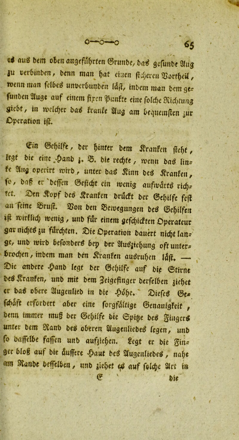 0~Ö—Q ei aug bem oben ««geführten ©runbe, Bai gefunbe Slug .j« oerbinbett, benn matt hat einen ft^eteu 33orff)eU, wenn man felbei unberbunben läß, intern man Bern ge-- funben Sluge auf einem fijtrcn fünfte eine fofcfje SUditwig Siebt, in meldet Bai franfe 21 ug am bequemen „ur Operation iß. / €tn ©eljiffe, bet- hinter Bern Äranfcn jicljf, legt Bie eittc.^tanb j. 33, bie rechte, wenn Bai lin- fe 2lug operirt wirb, unter Bai Äinn bei Äranfen, f°' Bag er'helfen &ef:d)t ein wenig aufw&ti rich- fcf. Sen Jt’opf bei jjrattfen brueft ber Schilfe feff au feine Bru|i. 25mt Ben Bewegungen Bei ©efiilfen »fi wiifiid) wenig, unb ft!r einem gefchieften Operateur gavnichtiju fikchfen. Sie Operation bauert nic^f tan-- ge, unb wirb befonberi 6ep ber 2(uijtchung off unter- brochen , inbem man Ben Ävanfen auiruhen J4|f. Sie anbere -panb legt ber ©eijiife auf bie ©firne bei franfen, «nb mit bent Zeigefinger BerfeI6en jiefjet er bai o6ere 2iugen!ieb in bie Sy'bc, * Oiefei ©e* febäft erforbert aber eine forgf&tige ©enauigfeif , benn immer muß ber ©eijiife bie ©pige bei giugeri unter bem 9Janb bei oberen älugenliebei (egen, unb fo ba|fe!be faßen unb aufjieijen. Segt er bie Sin- ger bloß auf bie äußere <£>aut bei 2lugenliebei, nahe nm Slanbe befelben, unb jie&ef <£ auf feiere 3(rt in <? bie