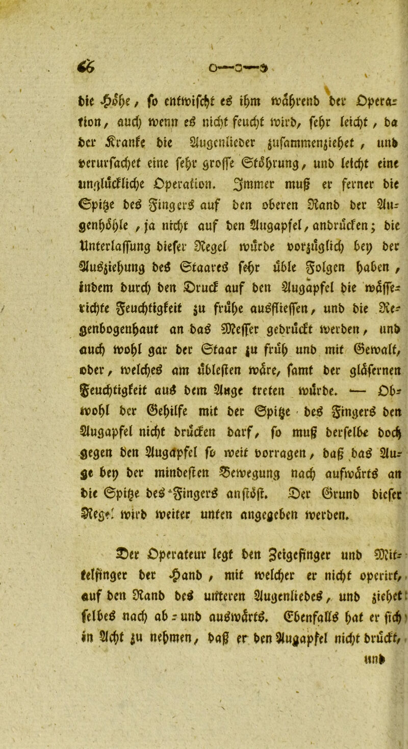0—3—9 t>le \)t / fo entmifcht tß ibm wabrenb bei* Opercu fion, aud) wenn tß nid)t feucht wirb, febr leicht , ba bei* traute bie Slugcntieber $ufhmmen$ie(jet , unb berurfad)e( eine fehl’ tröffe ©fäbnutg, unb leicht eine imglucHidje Operation. 3mmer muß ei* ferner bie ©pipe beä ginger^ auf ben oberen Sttanb bei* Situ genfyöfyk , ja nrd)t auf ben SJugapfel, anbruefen; bie Ünferlaffung biefer 0£egel würbe oorjuglid) bep ber 3lu£$iebuttg btß ©taareä fe^r Jible golgen buben / inbem burd) ben £)rucf auf ben Slugapfel bie wäffe- richte geuchtigfeit $u frühe au^fliefien, unb bie 3ic- genbogenbaut an baß €0?effer gebrilcft werben, un& aud) wobl gar ber ©taar ju frub unb mit ©ewalf, ober, weld)e$ am tibleßen wäre, famt ber gläfernen geuebtigfeit auS bem Singe treten würbe. -— Ob* wobl ber ©ebilfe mit ber ©pipe - btß ginget ben Slugapfet nicht bruefen barf, fo muß berfelbe bodj gegen ben Slugapfel fo weit oorragen, baß baß Slur ge bep ber minbeften Bewegung nach aufwärts ait bie ©pipe be£*gingerg anftäß, £)ei* ©runb biefer $teg?' wirb weiter unten angegeben werben, . * , £)er Operateur legt ben 3eigeßnger unb Mit- telfinger ber $anb , mit welcher er nicht operirf, auf ben Dtanb btß uitteren Slugenliebe$, unb $iebct felbe$ nach ob r unb augw<Srt$. ©benfafitö bat er fich in Sicht ju nehmen, baß er ben Slugapfel nkhtbrücft,