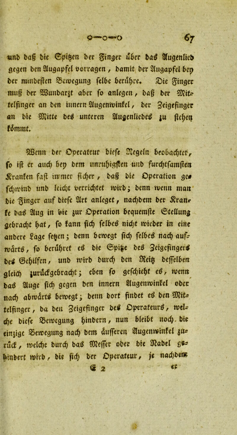 c 9—0—ö €7 t f amb bag bie 6pt§en bei* ginger a!ber bag Augenlieb gegen ben Augapfel borragen , bamit ber Augapfel bcp ber mutbeßen Bewegung felbe berufne* £>ie ginger muß bcc 2Bunbar$t aber fo anlegen, baß ber CDiifc felfinger an ben innen? Augenwinkel, ber getgefünger an bie SDJittc beg unteren Augenlicbeg $u ßef)en kämmt* $£enn ber Operateur biefe Regeln beobadjfcty fo iß er auch bep bero unrubtgßen unb furcbtfamßett Franken faß immer ficher, baß bie Operation ge# fcfyirinb unb leidjt bereichtet wirb; benn wenn man bie Ringer auf biefe Art anleget f nad)bem ber $ran* U bag Aug in bie ^ur Operation bequemße ©tellung gebracht bat, fo kann ficb felbeg nidjt wieber in eine anbere £age fe$en; benn bewegt ßd) felbeg nach aufc wärt^, fo berühret eg bie ©pifce beg Seigeßngerg be$ 0ebi(fen, unb wirb bureb ben £Kei§ beffelben gleich jurdcfgebracht; eben fo gefehlt eg, wenn ba$ Auge ftch gegen ben innern Augenwinkel ober nach abwärts bewegt; benn bort ßnbet eg ben $D?if* telßnger, ba ben Seigeßnger beg Operateur, wel- che biefe Bewegung hebern, nun bleibt nod;.bie einige Bewegung nach bem Pufferen Augenwinkel ruck, welche burch bag Keffer ober bie 9?abel g$- btnbert wirb, bie fid) ber Operateur, |e nachbem <2 2 a