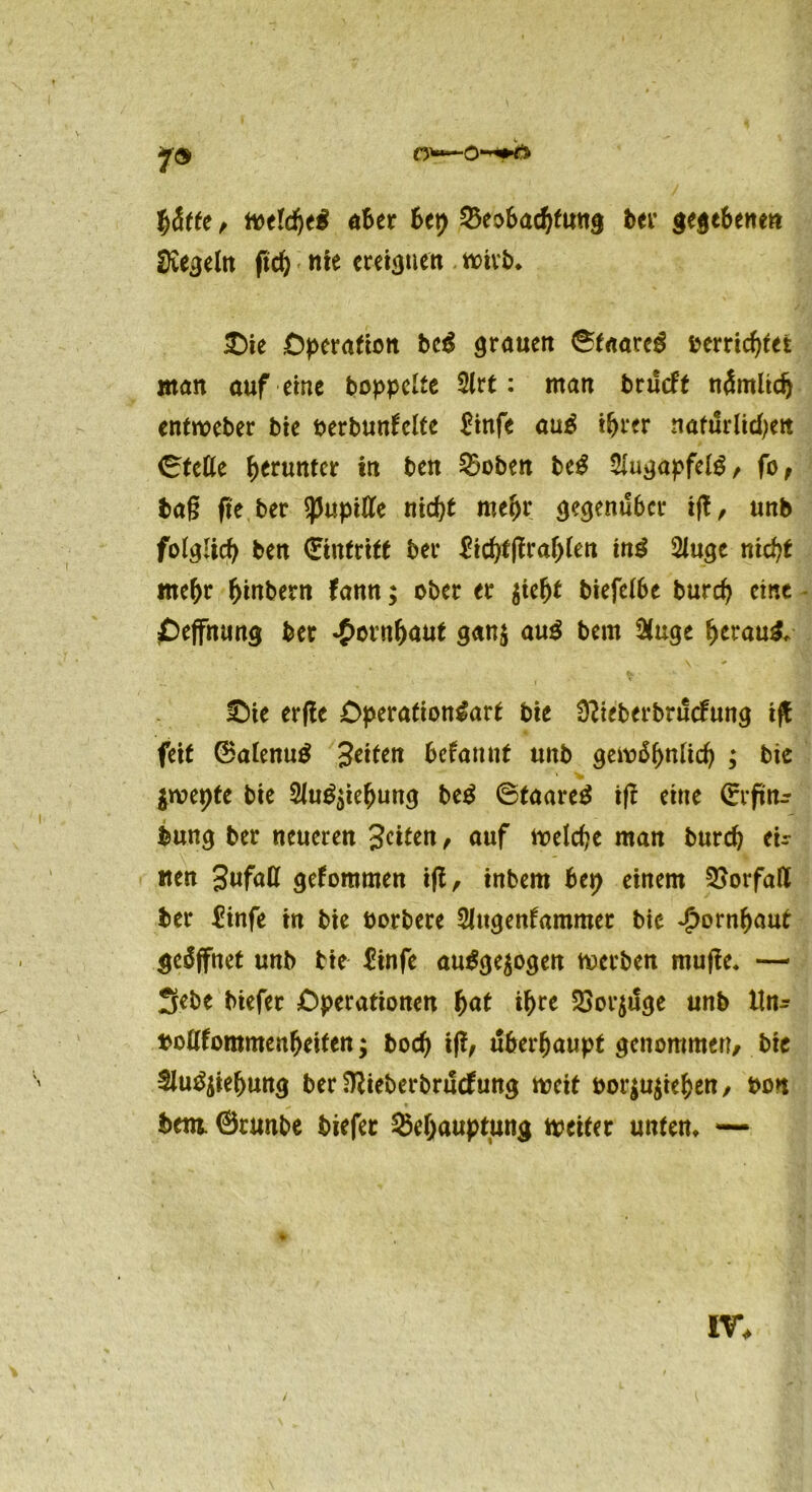 y® «Ber Bet) 25eoBacBfu«g ber gegeBenen Regeln ftcB nie ereignen totvb* £)ie Operation bei grauen ©taareg »errichtet «tan auf eine hoppelte 2lrt: man brueft nämltdj entweber bie berbunfelte £infe au£ iBrer nafurlicBen ©tefle herunter in ben Stoben bei $ugapfelg, fo, baß fie ber tyupiUe tiid)t mefyv gegenüber ift, unb folglich ben (Eintritt ber £icBt|fraB(en tni 2iuge nid)t meBr Binbern fann; ober er frefyt btefeibe burcB eine £>effnung ber ^ornljaut gan$ au$ bern &uge fytvatii* £)ie erfle Operafion&trt bie Stieberbrucfung tfl: feit 0atenu$ Zeiten begannt unb gemäBnlicB ; bie jrcepte bie Slu^ieBung bei ©taareä ift eine ©rftttr bung ber neueren Jetten, auf tt>elcf?e man burcB eU tten Jufatt gekommen ift, inbem Bep einem Vorfall ber Einfe in bie üorbere Slttgenfammet bie JpornBaut geöffnet unb bie Einfe au£ge$ogen Serben muße. -— 3ebe biefer Operationen f)at iBre $or$uge unb lln^ »oflfommenBeifen; bocB iß, uBerBaupt genommen/ bie Slu^ieBung ber SRieberbrucfung weit bor$u$ieBen/ bon bem. ©runbe biefer SkBauptung weiter unten* —