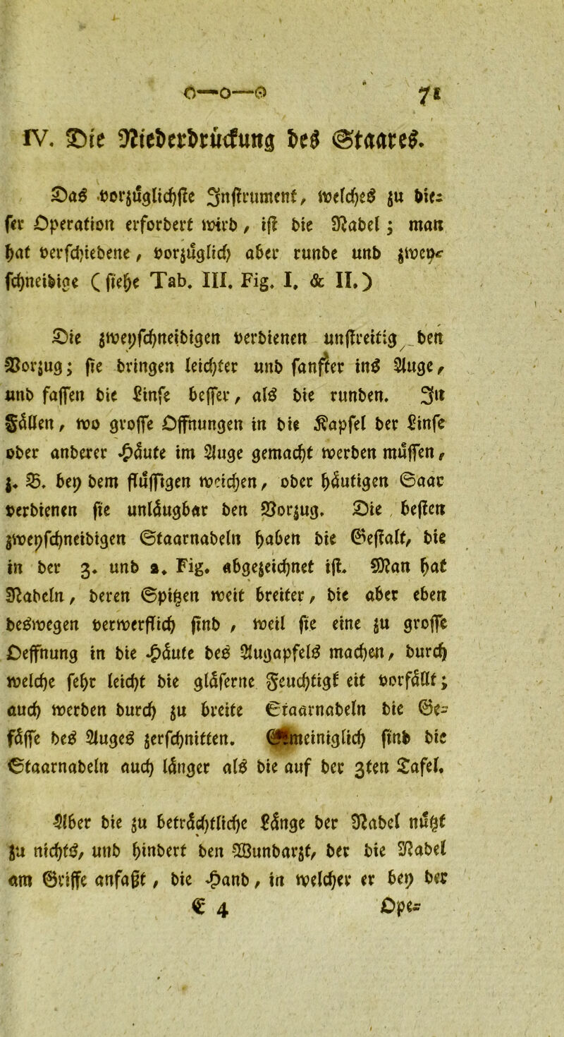 iv. SDit üZie&erfawftutä @taare$. Oa$ .oor$t!glicbfie 3nfH*ument, welches $u biei fer Operation erforbert wirb, ifi bie S^abel; matt bat oerfd)iebene , bor$ugltd) aber runbe unb $wemr fcbneibige ( fie&e Tab. III, Fig, I, & II,) Oie $wet)fcbnetbtgen oerbienen unßrettig berc &or$ug; fte bringen leichter unb fan$er in$ Singe, wtb faffett bie £infe beffer, als bte runben, 3tt §ällen, wo groffe Öffnungen in bie $apfel ber $tnfe ober anberer £äute im Siuge gemacht werben muffen, $♦ 25. bet) bem fTufftgen weiten, ober blutigen 6aar oerbienen fie unleugbar ben 2?or$ug. Oie befiett gwepfebneibigen ©faarnabeln buben bie ©effalt, bie in ber 3* unb 2, Fig. abgerechnet ifh Sttatt fyat fabeln, bereu ©pigen weit breiter, bie aber eben beSwegen ttetwerfTicb ftnb , weil fte eine $u groffe Oeffnung in bie £äule bee SfugapfelS machen, bureb welche febt leicht bie gläferne geucf>tigt eit oorfällf; auch werben burd) $u breite Ctaarnabeln bie ©e- fäffe beS SlugeS jerfebnitten. (£*meiniglid) ftnb bte ©taarnabeln auch länger als bie auf ber ßten £afei, $lber bte $u beträchtliche ftSnge ber Sftabel m!gt $u nichts, uttb biubert ben $Öunbar$f, ber bie Sßabel am ©riffe anfaßt, bie £anb, in welcher er bet) ber $ 4 Ope-