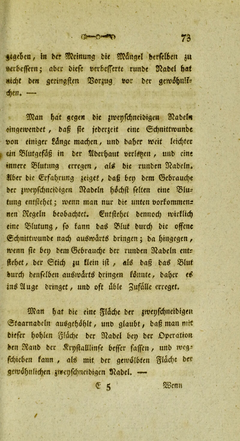 $tgebcn / In be? Meinung tte €Ü?fittgeI berfeften $u verbeffern; aber Mcfe verbefferte runbe tflatü f><*t nld>e beit sevtngflen QSor$ug vor bet gcwi$f)u!?- d)en4 — 9D?an fydt gegen btc $wepfd>neibigen fabeln tingewenbef, ba§ ße jeberjeit eint ©djnittwunbe von einiger &$nge machen, unb baber weit leid)tei* ein 25lutgef<Üg in ber 5lber^o«t verlasen, ttnb eine innere Blutung erregen , ali bie rnnben fabeln* Über bie €rfal>rung zeiget, bag bep bem (Schraube ber $wepfcbncibigen fabeln fetten eine Q5lu^ tung entgehet; wenn man nur bie unten Vorkommens nen Regeln beobachtet. (Entfielet benned) Wirtlid) eine Blutung, fo kann ba$ 25luf burcf) bie offene @d)nittmunbe nad) auSw&’tg bringen; ba hingegen, wenn ße bei; bem (Bebraudje ber runben fabeln entr ßebet, ber @ticf) $u klein iß , afö bag ba$ 25lut burd) t>enfelben au$w<5rt$ bringen kannte, baber ei * ’ • N in£2iuge bringet, unb oft üble Jufötte erreget* SDiatt f>af bie eine gl5d)e ber $wepfd)neibigeii 6faarnabclit auigehfylt f unb glaubt; bag man mit tiefer l)ol)len glacpe ber Siabel bep ber Operation ben 9?aub ber $rpßulllinfe beflfer fajfen, unb weg? fdßeben kann , al£ mit ber gewölbten 3lad)e ber gewöhnlichen $wepfd)ncibigen kftabel* — £ 5 SScnu