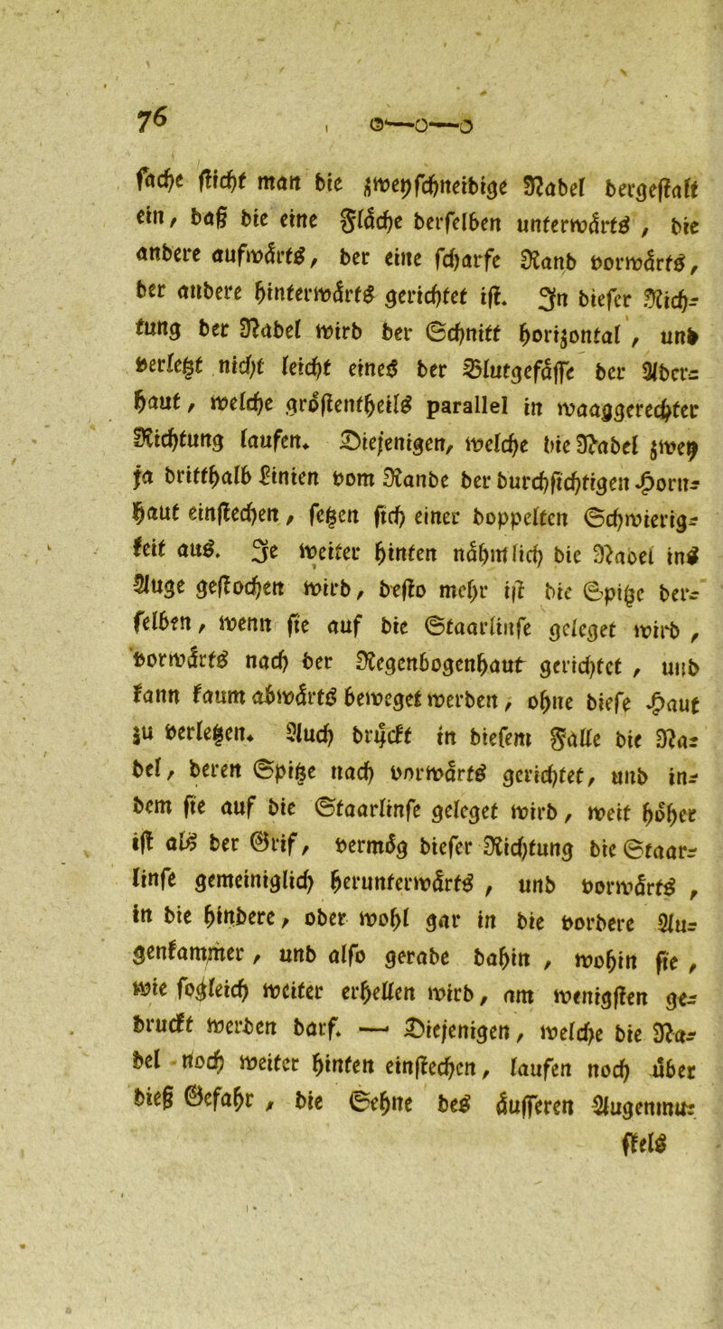 7* ©■—o—^ ftcf)t ftid)t matt bte swepfcljneibige Rabel bergegalt cm, bag bte eine gläche berfelben unterwärts , bie anbere aufwärts, ber eine fdjarfe Ranb vorwärts, ber anbere Unterwärts gerichtet tg. gn btefer Rid)- tun$ ber Orabet wirb ber Schnitt fjori$ontal , unb »erlegt nid)t leidjt eineS ber 25lutgefäffe ber Olbers f)<xnt, welche grogenfljeilS parallel in waagerechter Richtung laufen. diejenigen, welche bie Rabel §we^ ja brifthalb hinten oom Ranbe ber burchftchtigen Jportt-- §aut einftechen, fegen ftch einer hoppelten Schwierig^ feit aus. 3e Weiter hinten nähmlich bie Raoei inS 5luge gegod)en wirb, beffo mehr ijl bie 6pige berc felben, wenn fte auf bie ©taarliufe geleget wirb , vorwärts nach ber Regenbogenhaut gerietet , uub fann farnn abwärts beweget werben, ohne biefe £aut $u berlegen* 5luch bnjtft in tiefem gälte bie Rar bei, beren ©pige nach Vorwärts gerietet, unb im bem fte auf bie ©taarlinfe geleget wirb, weit hoher tft als ber ©rif, oermbg biefer Richtung bie ©taarr linfe gemeiniglich hcrunferwärfS , unb PorwärfS , in bie habere, ober wohl gar in bie porbere 3iur genfamwer, unb alfo gerabe batjin , wohin fte , wie fo^leicf) weiter erhellen wirb, am wenigen ger brueft werben batfl —• diejenigen, welche bie Ra* bei rtoch weiter hinten einfachen, laufen noch «ber bieg @efaf>r , bie ©ebne beS äufferen Slugemmtr m