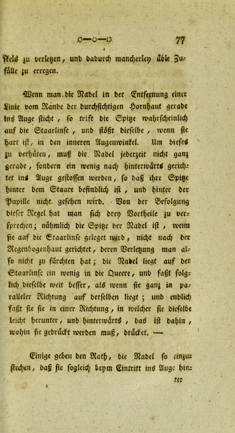 # ftctS 3« bcrlegen, unb mancherlep üble 3w-- f5öe $u erregen, SBenn man. bie Rubel in ber ©ntfernung einet $tnie bom Ranbe ber burchfichtigrn Hornhaut gerate tn£ 2luge flicht / fo tvift bie ©pige wahvfchetnltd) auf bie ©taarlinfe , unb (läßt biefelbe , wenn fte hart ijl, in ben inneren SJugettwinfel. Um btcfeS ju betauten, muß bie Rubel jeber$eit nicht gan$ gerabe, fbnbern ein wenig nad) hinterwärts gerich- tet in$ 3luge geflogen werben, fo baß ihre ©pige hinter bem ©taare beftnbltch tft , unb hinter ber Spuptlle nicht gefehen wirb, 53on ber Befolgung tiefer Siegel hat roon fich brep 25ortheUe $u terr fprechen; nahroltd) bie ©ptge ber £Rabc( ifl , wenn fte auf bie ©taarlinfe geleget wirb , nicht nach ber Regenbogenhaut gerichtet, beren Verlegung man al- fo nicht ju furchten hat; bie Rubel liegt auf bei* ©taarlinfe ein wenig in bie OueereA unb fagt folg: lieh tiefelbe weit beffer, al$ wenn fte gan$ in pa- ralleler Richtung auf berfelben liegt ; unb - enblieh fagt fte fte in einer Richtung, tn welcher fte biefelbe leicht herunter, unb hinterwärts , baS tfl bahin , wohin fte gebrueft werben muß, bruefet, ©inige geben ben Rath, bte Rubel fo etn$u: pedjen, baß fte fogletch bepm Eintritt tnS 2luge hin- ter