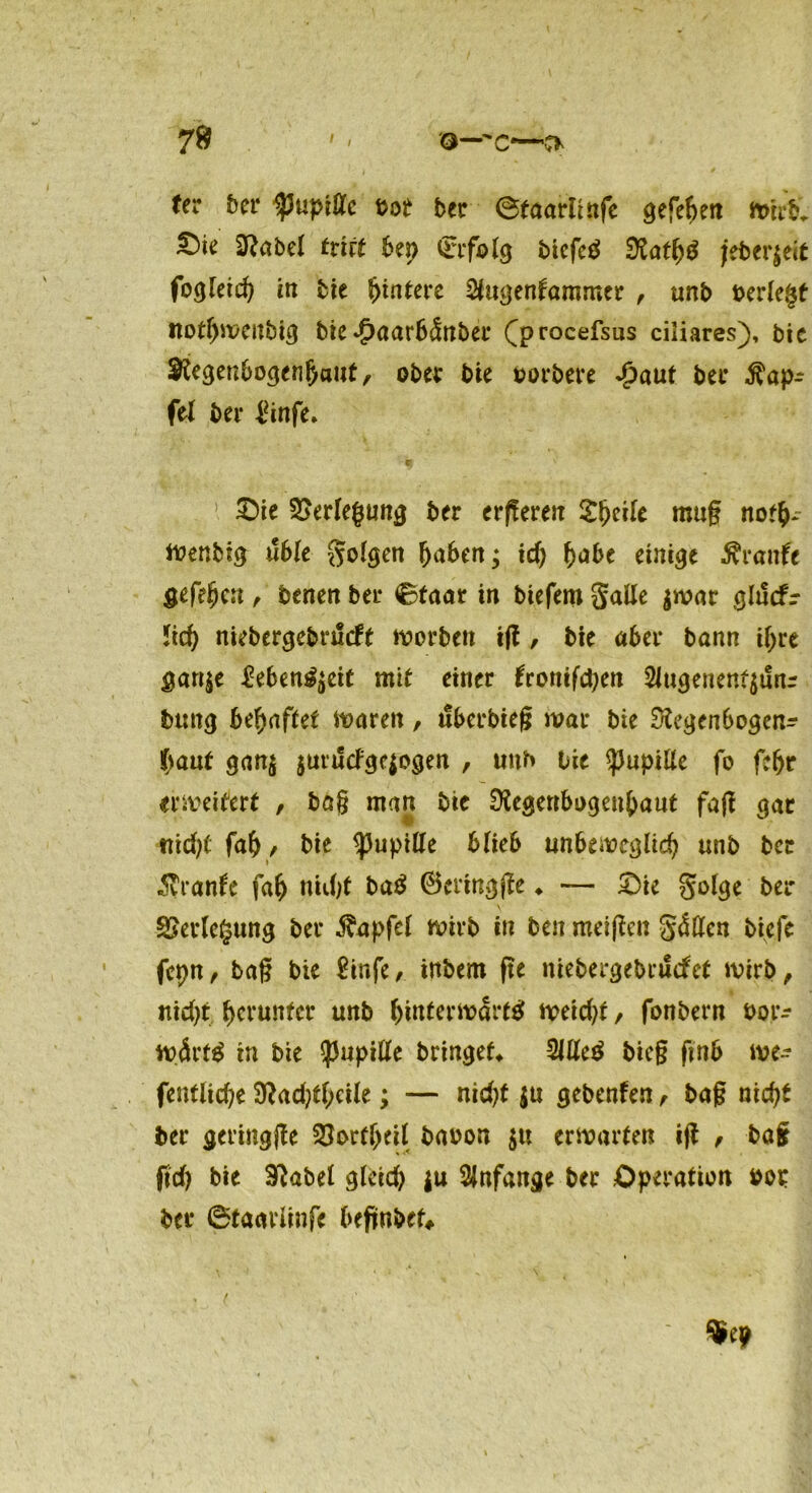 7» / / fer Der Ipupiffc bot ber ©taariinfe gefehen Wirb* ^)ie S^abel tritt 6ep (Erfolg btcfetf 5ttath$ jeberjeit fogfeid) in bie Hintere ^ugenfammer , unb berlegf nof^mcubi^ bie $aar6<Snber Q>rocefsus ciliares), bie Regenbogenhaut, ober bie porbere £aut bei* Zap- fet bei- £infe. c, ' ’ £>ie Verlegung ber ergereit ^^eife mug not&- Wenbig üble golgen haben; td) habe einige Arattfc gefehen , benen ber ©taar in biefem galle $war ghScfr 5tc^ niebergebrueft worben ig , bie aber bann ihre gan$e Menuett mit einer fronten 2Jugeneni$unr bung behaftet waren, uberbieg war bie Regenbogen^ haut gan$ jutuefgepgen , unb bie Pupille fo fefjr erweitert , bag man bie Regenbogenhaut fag gar fah, bie <pupitfe blieb unbeweglich unb ber Äranfe fah mdg ba$ ®eringge ♦ — £>ie golge ber Verlegung ber Zapfet wirb in ben meinen galten biefe fcpn, tag bie £infe, inbem ge niebergebruefet wirb, nicht herunter unb hdtterwdrftf weicht, fonbern bor^ wdrt$ in bie <pupitfe bringet Sittel bieg gnb we- fentiiehe Radgh«le; — nidg $u gebenfen, bag nicht ber geringge SfortheH baoon $tt erwarten ig , bag gd) bie Rabel glcid) ja Anfänge ber Operation bot: ber ©taavlinfe begnbef, ■