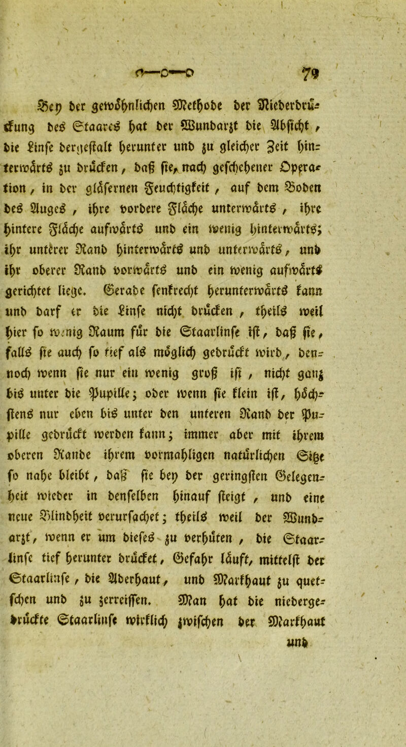 2k p ber gewöhnlichen 9ftctb&be ber üftteberbrfe düng beS ©taareS l)at bei* 2Bunbar$t bie Slbßcbt , bie £infe bergeßalt herunter unb $u gleicher 3^t btar terwärtS $u brucfen, baß ßef nach gefcf)e^>ener Dpera* tion , in bei* gläfernen geucfjtigfett, auf bem Robert beS 5lugeS , t^re oorbere 3läd)e unterwärts , if>vc Hintere §iäd)e aufwärts unb ein wenig ihr unterer £Kanb hinterwärts unb unterwärts, unb tbt oberer Ütanb oorwartS unb ein wenig aufwärts gerichtet liege* ©erabe fenfredß berunterwärtS lann unb barf er bie £infe nid;t bruclen , tbeilS weil l)ier fo wmig tftaum für bie ©taarlinfe iß, baß ße, falls ße auch fo tief alS möglich gebrueft wirb, benr uod) wenn fie nur ein wenig groß iß , nidß gati| fciS unter bie Pupille; ober wenn ße Hein iß, t)ßd}~ ßenS nur eben biS unter ben unteren 0vanb ber Pu- pille gebrueft werben fann; immer aber mit ihrem oberen Dtanbe ihrem bormaf)ligen natürlichen ©ige fo nabe bleibt, baß ße bep ber geringßen ©elegen- beit wieber in benfelben b^auf ßeigt , unb eine neue 2Minbbeit oerurfad^ef; tbetl^ weil ber Söunb- arjt, wenn er um biefeS $u oerbüten , bie ©taar- linfe tief herunter bruefet, ©efabr läuft, mitteiß ber ©taarlinfe, bie überbaut , unb $?arfbaut $u quet- fd)en unb $u zerreißen, 2D?an fyat bie nieberge- bruefte ©taarlinfe wirflid; jwifeben ber SDtarfbaut unb