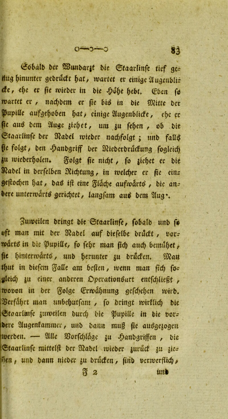 <$öbälb ^et• Söonbarjf bie ©(aarUrtfc tief gc- itug hinunter gebrikft hat, wartet ei* einige 21 ugenblir äe, ehe er ftc wieber in bie hebe, (üben fo n?artet er , nachbem er fte bi# in bie Witte bet Spupitte aufgehoben f>af> einige 2lugenblicfe, ehe er fie au$ bem 2luge $iehet, uni ju fehen , ob bie ©taarlinfe ber 0?abel wieber nachfolgt; unb fatt$ fie folgt, beit Jpanbgriff ber D?ieberbrucfung fogleid) $u wieberholetu golgt fie nid)t, fo ziehet er bie Sftabel in berfelben Dichtung, in welcher er fie einr geftodjen f)at, baß ift eine gldche aufwärts , bie an? bere unterwarft gerichtet, langfatn auß bem 21ug\ / Zuweilen bringt bie ©taarlinfe, fobalb unb f* oft man mit ber D?abel auf biefelbe brüctf, ber- mdrt^ in bie spupitte, fo fehr man jtcb auch bemühet, fte fyntemfatß, unb herunter $u bruefem Wan thut in biefem gatte am befien, trenn man fid) fo- jleid) $u einer anberen Operation&trf entfdjliegf , wooon in ber golge (Erwähnung gefdjehen wirb. Verfährt man unbehutfam , fo bringt wirtlich bie ©faarlitife $uwetlen burch bie $upitte in bie t>or- bere 2lugentammer, unb barm muß fte autogen werben, — 211 le s$orfd)lÖge $u ^anbgrijfen , bie i©taarlinfe miffelft ber Sftabel wieber |urüdt sie- ben t unb bann niebet $u bruefen, ftnb verwerflich t> g 2 tml