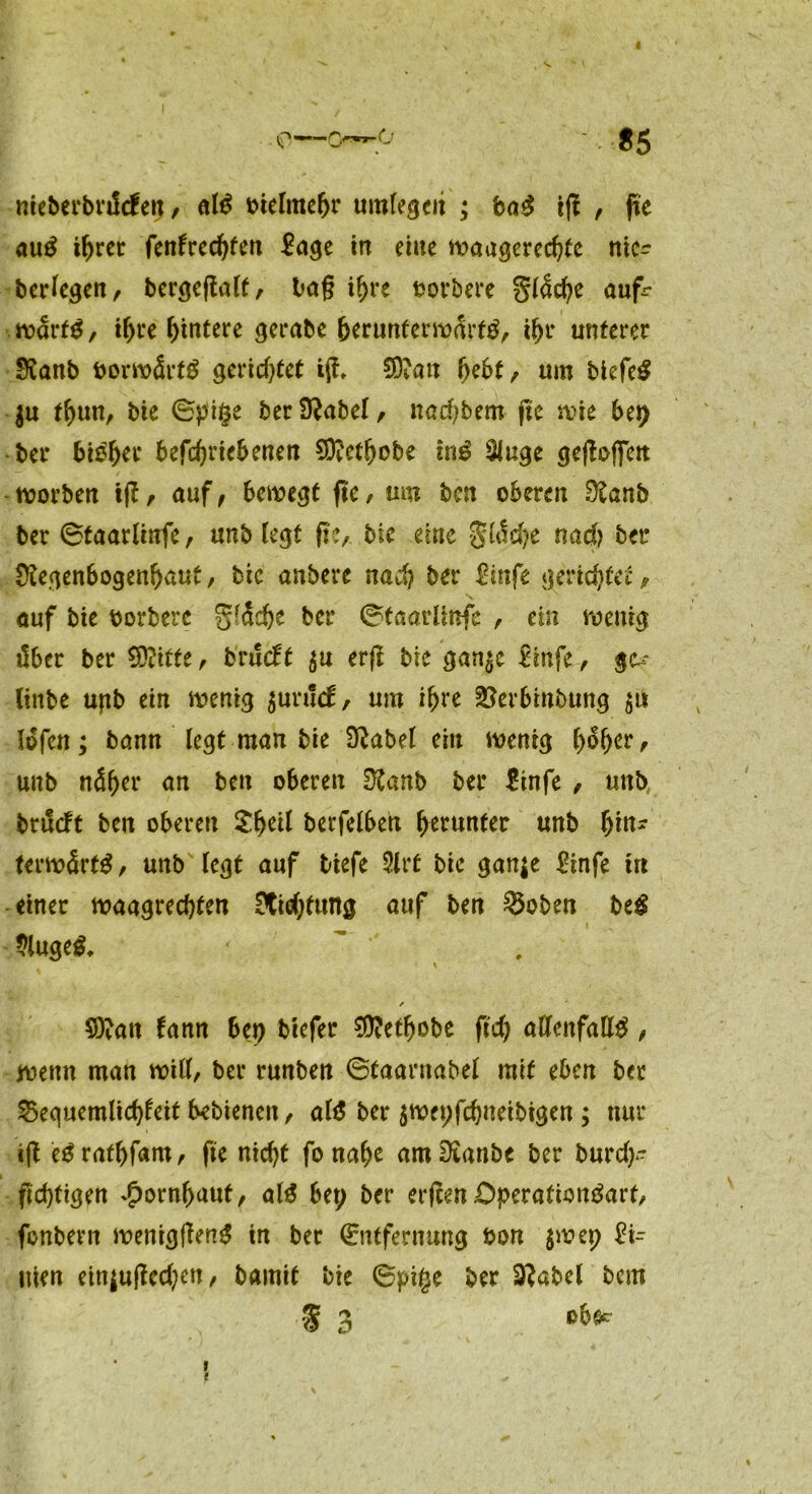 V* nteberbriHen, aß btelmehr umlegen ; ba$ ig , fte au£ ihrer fenfredgen £age in eine waagerechte ntc^ berfegen, bergegatt, lag ihre t>ot*bcrc gfacfye auf- wärts , ihre Hintere gerate herunt erwartS, ihr unterer Ranb borwärtS gerichtet ig, 50?ait hebt, um blefe^ ju thun, bie ©pifce berRabef, nadjbem ge wie btt) ber bisher befchriebenen SOtcthobe tnS 3Juge gegoffett Sorbett tg, auf/ bewegt fte, um ben oberen Raub ber ©taarlinfe, unb fegt ge, bie eine gtöcfye nad> ber Regenbogenhaut, bie anbere nach ber £infe gerichtet/ auf bie borbere gfädje ber ©taarlinfe , ein wenig über ber Witte, bnfebt $u erg bie gan^e &nfe, linbe upb ein wenig $urud;, um ihre SJerbinbung $u lofen; bann legt man bie Rabel ein wenig hoher r unb näher an ben oberen Ranb ber &nfe , unb brüeft ben oberen £heif berfelben herunter unb fym? terwärtS, unb legt auf tiefe 3trt bic gan$e Rnfe ttt einer waagrechten Richtung auf ben ®oben be# $uge$, % / 9)?an fann btt) tiefer $?ethobe geh allenfalls, wenn man will, ber runben ©taarnabel mit eben ber 25equemlid)teit bebienen, als ber $wet;fd)neibigen ; nur ig eSrathfam, fte nicht fo nahe amRanbe ber burd)- gdjtigen Hornhaut, als bet; ber ergen OperationSart, fonbern weniggenS in ber Entfernung bon $wep 2x= uien ein$uged;en, bamit bte ©pige ber 3?abel bem % 3 »6* 1 t