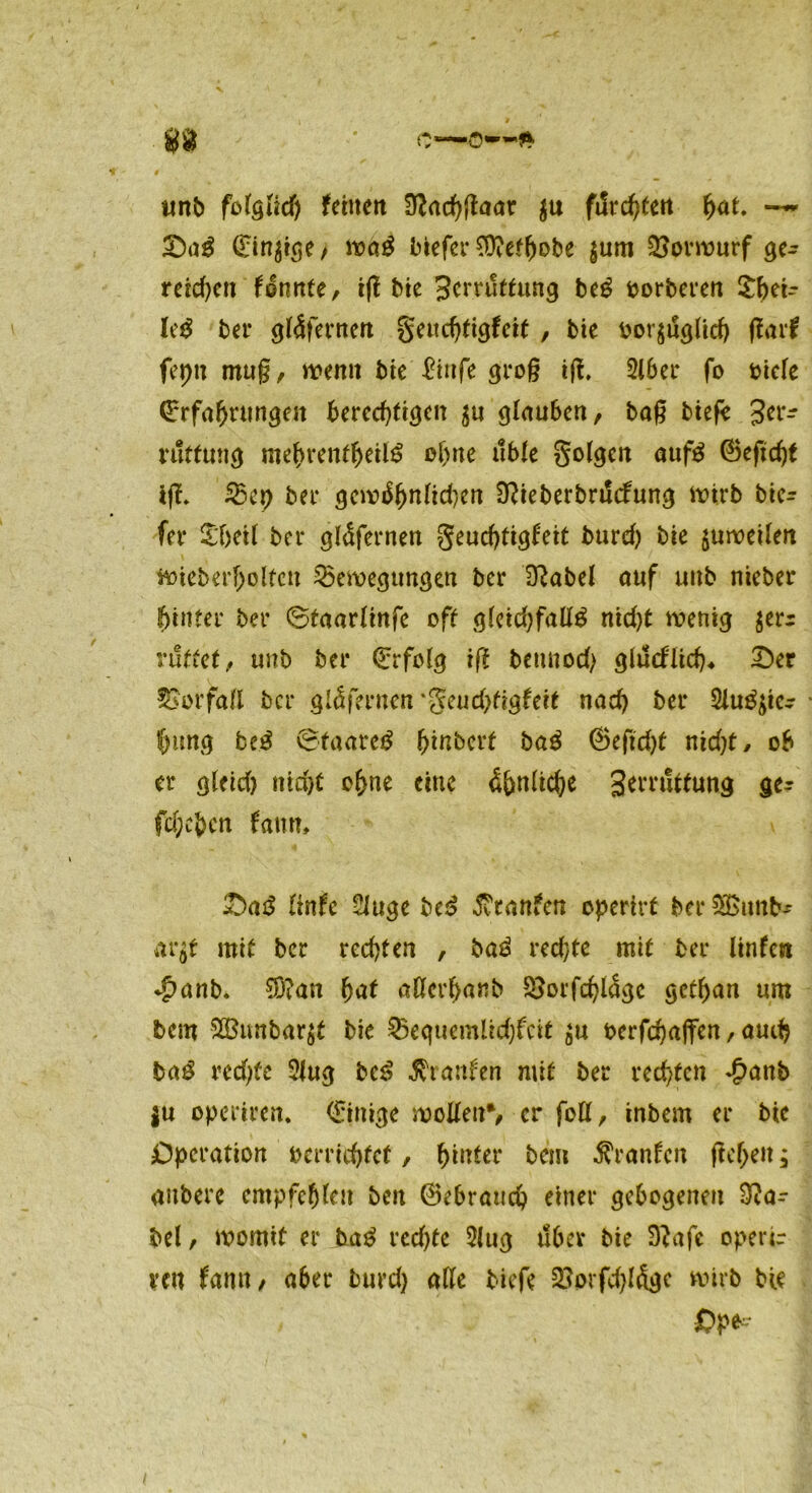 ' * unb folglich fctttcit 9?arf)gaar $u filrc^fett hat. -~ Dag (Einige , wag liefet* SD?etf)obe $um Vorwurf ge- reuen (dnnte, tg bie Hcrruttung beg oorberen £lgi- Ieg bet* gldfernert geuchtigfeit , bie bezüglich ftaxf fepu mug, wenn bie Eiufe grog ig. Siber fo bide (Erfahrungen berechtigen ju glauben, bag biefe 3er- ruffung mehrentheilg ohne üble golgen aufg ©eftdg ig. Bet) ber gewöhnlichen 3?ieberbrt!cfung wirb bie- fer £T)eÜ ber gldfcrnen geudgigfeit burd) bie $uweilen wieberfjoltcn Beilegungen ber lsabel auf unb nieber hinter ber ©taarlinfe oft gleid)faßg nid)t wenig $err ruttet, unb ber (Erfolg ig betmod) glucflich, Der Vorfall ber gldfernen‘geudgigfeit nad) ber Siuggc- foimg beg ©faateg fgnbert bag <25eftd>f nidg/ ob er gleid) ntd>C ohne eine Unliebe Serruttung ge^ fd;ebcn fanm Dag linfe Sluge bei? Traufen opertrf &er33>imb* arg mit ber redgen , bag red)te mit ber linfcn <|>anb. $?an hat aßerhanb Borfdgdge gethan um bem $Btmbar$t bie Bequemlidgcit $u berfchaffen, auch bag redge Slug beg Traufen mit ber rechten <£attb ju operiren. (Einige wollen*, er foß, inbem er bic Operation berridget, hinter bei» Oranten gehen; anbere empfehlen ben ©ebrauch einer gebogenen 3?a- bel, womit er bag redge Slug über bie D?afe operir ven (amt, aber burd) alle biefe Borfdgdgc wirb bie Op*