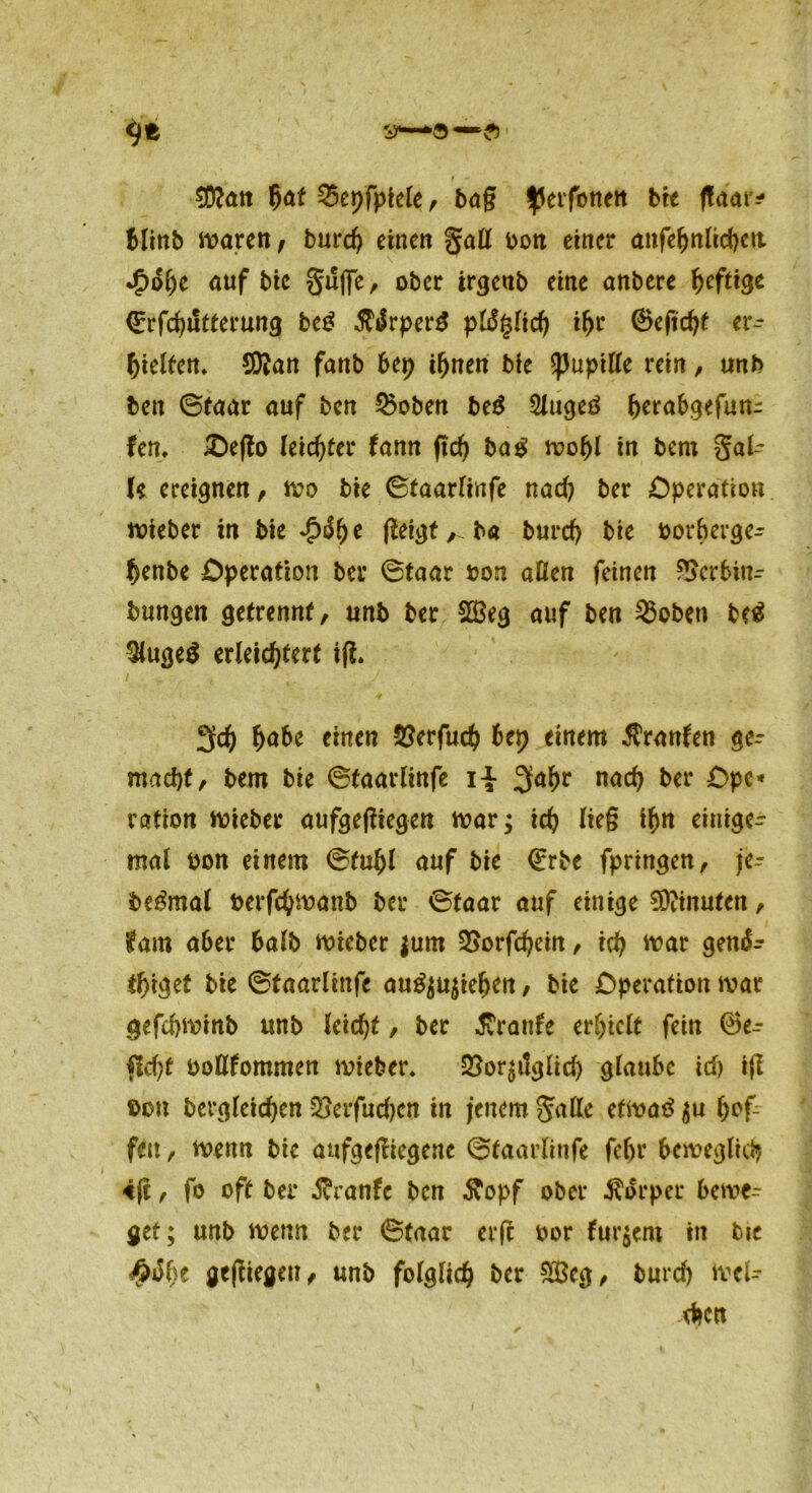 9* l I ~ $Ü?an $af 25epfpiele, tag ^erfonett btt ffam* blinb mären , burch einen gaß bon einer anfebnlicbcit *£>dhe auf bie guffe, ober irgeub eine onbere f>cfti<je (Erfchiltterung beg SUvptrt pldglid) ihr 0eftcht er- hielten» SKan fanb 6ep ihnen bie ^upille «in, unb bett ©taar auf bcn 0oben be$ 2luge3 herabgefun- fem £)efto leichter fann ftd) ba£ mopl in bent gäl- te ereignen, mo bie ©taarlinfe nach ber Operation mieber in bie £dhe geigt ,.ba burch bie borberge- fjenbe Operation ber ©taar bon aßen feinen f!>cr6i«- bungen getrennt, unb ber 2Beg auf ben 3$oben bc$ $uge$ erleichtert ift. 3ch hube einen 5?erfuch bep einem $ranfen ge- macht, bem bie ©taarlinfe ii 3a^r nach £>PC* ration mieber aufgegiegen mar; ich ihn einige- mal bon einem ©tuhl auf bie (Erbe fpringen, je- be&nal berfchmanb ber ©taar auf einige Minuten, tarn aber halb mieber fum SSorfchein, ich war gend^ tpigef bie ©taarlinfe au^ujiehen, bie Operation mar gefchminb unb leicht, ber Traufe erhielt fein 0e- fld)t boßfommen mieber» SSor^itglid) glaube ich ig bon bergleichen SSeifudjcn in jenem gaße etmaö $u hof- fen , menn bie aufgegiegene ©taarlinfe febr beweglich «g, fo oft ber $ranfc bcn Äopf ober Körper bewe- get; unb menn ber ©taar erg bor fur$ent in bie #ö()t gegiegeu, unb folglich ber £Bcg, burd) mei- chen