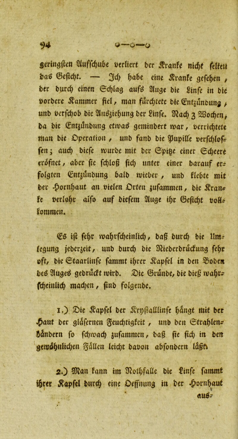 Seringfien Stofftyu&e verliert ber Jfrinfe nidjf feiten ©eftd)t. — 3d) ba6e eine $ranfe geftfyin t ber burd) einen ©cf)lag auf£ 2iuge bie &nfe in Me borbere Kammer fiel, man fürchtete bie ©nf£unoung > unb berfdjob bie Silizierung ber £infe. Dtod) 3 2Bod)en, ba bie ©nt$unbung etma£ geminbert mar, berridjtete man bie Operation / ttnb fanb bie spupilfe berfcfylofr fen; aud) biefe mürbe mit ber ©pige einer ©djeere eräfnet, aber jie fd)(oß fid) unter einer barauf er^ folgten <£nt$unbung halb mieber , unb (lebte mit ber £ornf)aut an oielen Orten $ufammett/ bie $ran* fe bertoljr <ufo auf biefem Stoge djr ©eftd)t boffc kommen* & tfc fe^r matofd)einlid)/ bag burd) bie Um- (egmtg jeber$eit, unb burd) bie Dtteberbrudtong fef)r oft/ bie ©taarlinfe fammt i^rer Zapfet in ben Robert be$ Slugetf gebrütft mirb. £)ie ©runbe, bie bieg mafjr- ftfjeinlid) mad)en, finb folgenbe, 1.) £)ie Zapfet ber «förpfMtinfe f)Sngt mit ber 4>aut ber gläfernen $eud)tigfcit, unb ben ©trablai- bänbern fo fdjmad) jufamnien/ bag fre ftd) in ben gem$)ttiid)ett fällen leid)t babon abfonbern tögfv *■ 2O tonn im üftotbfafte bie €infe fammt t&m Äapfel burd) eine Oeffmmg in ber *!>ornf)atjt