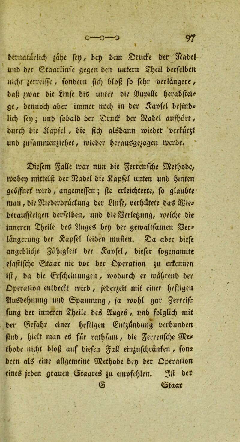 bcrnaturlid) jage fcp, bep bem Sruefe betSftabel unb ber ©taarlinfe ejegett ben untern £geil berfelben niegt jerreiffe, fonbern fieg blog fo fegr verlängere, i * ■ * ft bag $war bie £infe btS unter bie Pupille gerabßei* ge, bennoeg aber immer noeg in ber ^apfel befmb* Heg fep; unb fbbalb ber Orttd: ber Sftabel aufgort, bureg bie ■ß'apfel, bie fteg alSbann wieber vertuet unb $ufammen$ieget, lieber gerauSgepgen werbe* liefern Salle war nun bie Serrenfcge 9)?etgobe, wobep mttteljr ber 3?abel bie Zapfet unten unb (unten geSjfnef wirb, angemefien; ffc erleichterte, fo glaubte man, bie SßieberbriSclung ber £infe, vergütete baS £Bte^ beraufgeigen berfelben, unb bie Verlegung, welcge bie inneren Sgeile be$ SlugeS bep ber gewaltfamen 2?er^ langerung ber $apfel leiben muffen, £a aber biefe angebüege gagigfeit ber $apfel, biefer fogenannte elajftfcge ©faar nie vor ber Operation $tt erfeniten iff, ba bie ©rfegeinungen, wobureg er wägrenb ber Operation entbeeft wirb > jeber$eit mit einer geftigen 3luSbegnung unb ©pannung, ja wogl gar gerreifr fung ber inneren £geile beS 5lugeS,, unb folglich mit ber ©efagr einer geftigen ©uf$unbung verbunben ftnb, gielt man eS für ratgfam, bie gerrenfege 2D?e* tgobe niegt blog auf biefeu galt einjufegränten, fon* bern alS eine allgemeine SDfefgobe bep ber Operation eines jeben grauen ©taareS $u empfeglen, 3ft ber