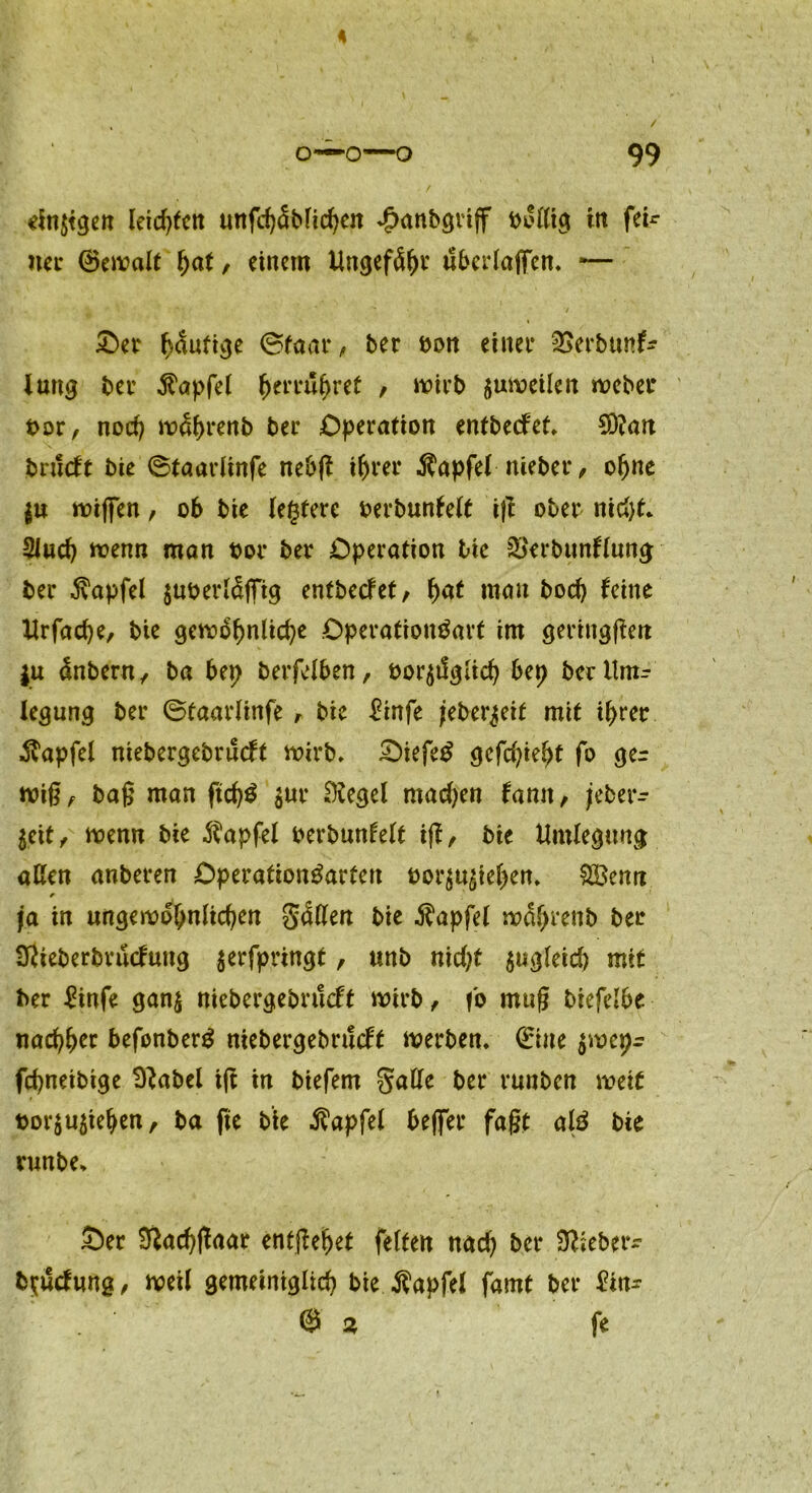 einigen leidsten unfch<5blichen ^anbgvijf bollig in fer- ner ©ewalt fyat, einem Ungefähr überlaßen, *— Ser ^dufi^e ©faat* , ber bon einet* Serbunf- lang bet* $apfel fjerruhret , wirb zuweilen webet* bor, noch währenb bet* Operation entbeefet, 3Q?an brueft bie ©taarlinfe nebß ihrer $apfel niebet*, ohne I« wißen, ob bie (entere berbunfelt i|t ober nicht, 5Jud) wenn man bot* bet* Operation bie SSerbttnflung ber .ftapfel $uberläßig entbeefet, fyat mau hoch feine Urfache, bie gewöhnliche Operatioubart im geringfielt |u änbern, ba bep berfelben, bor^tlglich bep ber Um- legung ber ©taarlinfe , bie £infe jeber^ett mit ihrer ■Svapfel niebergebrneft wirb, Siefe£ gefleht fo ger wiß f baß man jtch$ $ur Siegel rnadjen famt, jeber- jeit ^ wenn bie $apfel berbunfelt iff, bie Umlegung allen anberen Operafion&trfen bor$u£tehett, SÖemt ✓ ja in ungewöhnlichen Säßen bie $apfel wdf>renb ber Sßteberbrucfung serfpringt, unb nid)t zugleich mit ber £infe gan$ niebergebrueft wirb , fb muß btefelbe nachher befonberg niebergebrueft werben, ©ine $wepr fchneibige Sftabel iß in biefem galle ber runben weif bor$u$iehen, ba fte bie Zapfet beßer faßt alä bie runbe, Ser D^achßaar entßeljet feiten nach ber Sßieber- b^uefung/ weil gemeiniglich bie $apfel famt ber £tn- @ % fe